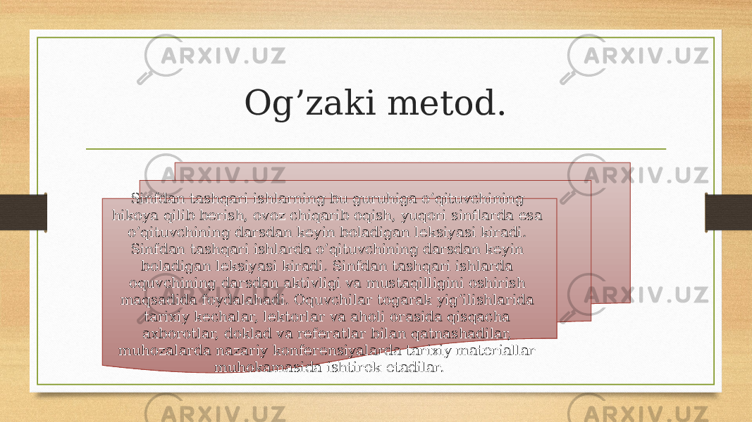 Og’zaki metod. Sinfdan tashqari ishlarning bu guruhiga o’qituvchining hikoya qilib berish, ovoz chiqarib oqish, yuqori sinflarda esa o’qituvchining darsdan keyin boladigan leksiyasi kiradi. Sinfdan tashqari ishlarda o’qituvchining darsdan keyin boladigan leksiyasi kiradi. Sinfdan tashqari ishlarda oquvchining darsdan aktivligi va mustaqilligini oshirish maqsadida foydalahadi. Oquvchilar togarak yig’ilishlarida tarixiy kechalar, lektorlar va aholi orasida qisqacha axborotlar, doklad va referatlar bilan qatnashadilar, muhozalarda nazariy konferensiyalarda tarixiy materiallar muhokamasida ishtirok etadilar. 