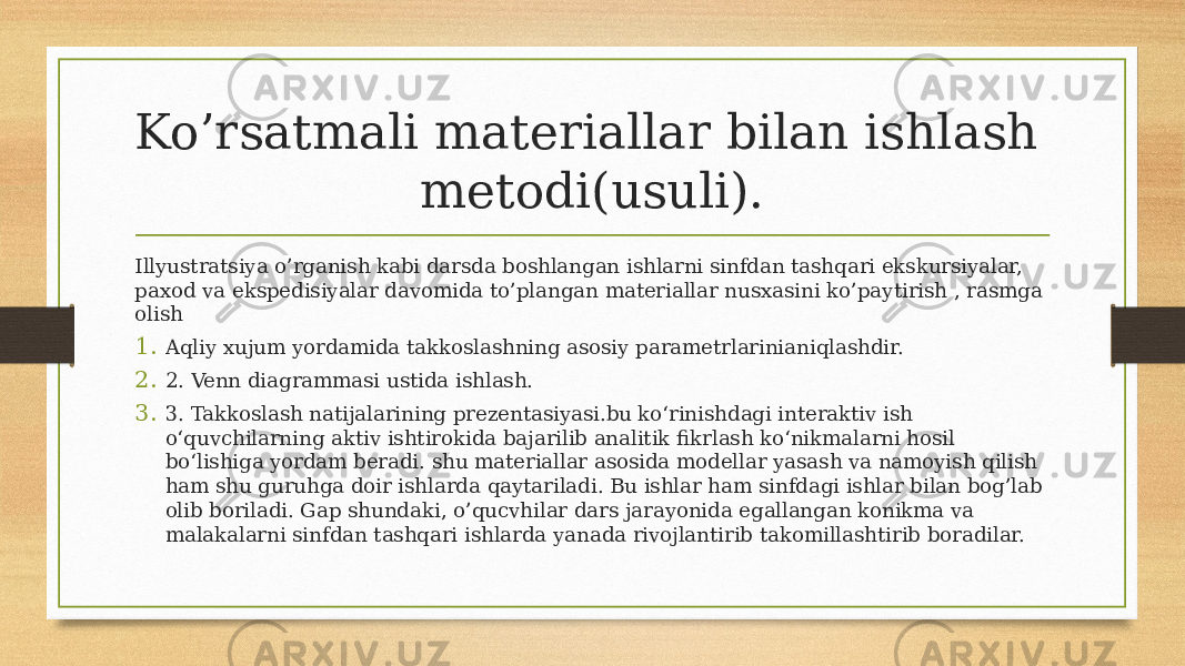 Ko’rsatmali materiallar bilan ishlash metodi(usuli). Illyustratsiya o’rganish kabi darsda boshlangan ishlarni sinfdan tashqari ekskursiyalar, paxod va ekspedisiyalar davomida to’plangan materiallar nusxasini ko’paytirish , rasmga olish 1. Aqliy хujum yordamida takkoslashning asosiy parametrlarinianiqlashdir. 2. 2. Venn diagrammasi ustida ishlash. 3. 3. Takkoslash natijalarining prezentasiyasi.bu ko‘rinishdagi interaktiv ish o‘quvchilarning aktiv ishtirokida bajarilib analitik fikrlash ko‘nikmalarni hosil bo‘lishiga yordam beradi. shu materiallar asosida modellar yasash va namoyish qilish ham shu guruhga doir ishlarda qaytariladi. Bu ishlar ham sinfdagi ishlar bilan bog’lab olib boriladi. Gap shundaki, o’qucvhilar dars jarayonida egallangan konikma va malakalarni sinfdan tashqari ishlarda yanada rivojlantirib takomillashtirib boradilar. 