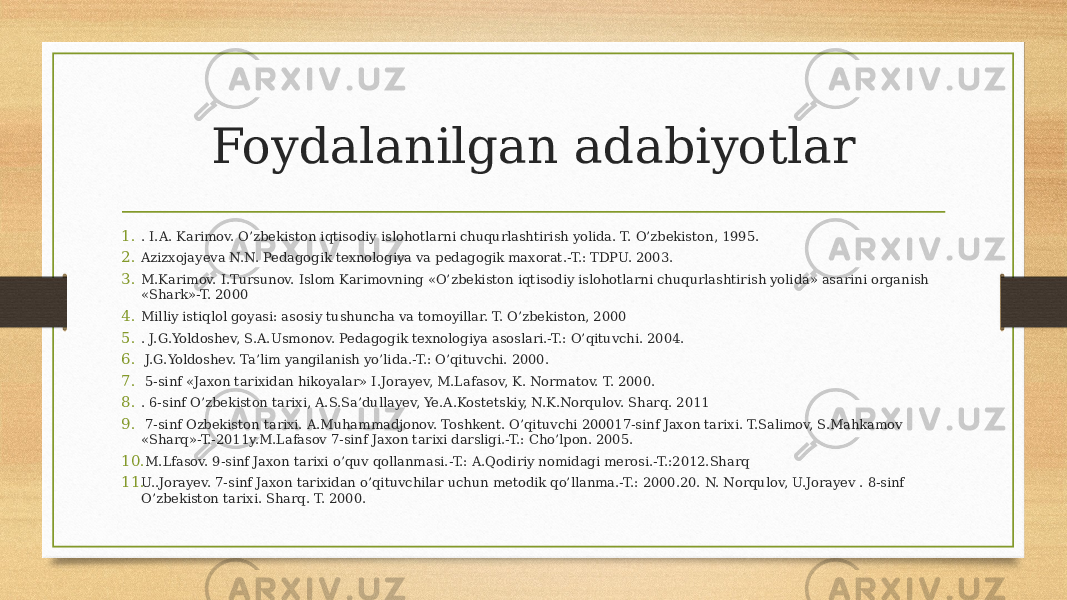 Foydalanilgan adabiyotlar 1. . I.A. Karimov. O’zbekiston iqtisodiy islohotlarni chuqurlashtirish yolida. T. O’zbekiston, 1995. 2. Azizxojayeva N.N. Pedagogik texnologiya va pedagogik maxorat.-T.: TDPU. 2003. 3. M.Karimov. I.Tursunov. Islom Karimovning «O’zbekiston iqtisodiy islohotlarni chuqurlashtirish yolida» asarini organish «Shark»-T. 2000 4. Milliy istiqlol goyasi: asosiy tushuncha va tomoyillar. T. O’zbekiston, 2000 5. . J.G.Yoldoshev, S.A.Usmonov. Pedagogik texnologiya asoslari.-T.: O’qituvchi. 2004. 6. J.G.Yoldoshev. Ta’lim yangilanish yo’lida.-T.: O’qituvchi. 2000. 7. 5-sinf «Jaxon tarixidan hikoyalar» I.Jorayev, M.Lafasov, K. Normatov. T. 2000. 8. . 6-sinf O’zbekiston tarixi, A.S.Sa’dullayev, Ye.A.Kostetskiy, N.K.Norqulov. Sharq. 2011 9. 7-sinf Ozbekiston tarixi. A.Muhammadjonov. Toshkent. O’qituvchi 200017-sinf Jaxon tarixi. T.Salimov, S.Mahkamov «Sharq»-T.-2011y.M.Lafasov 7-sinf Jaxon tarixi darsligi.-T.: Cho’lpon. 2005. 10. M.Lfasov. 9-sinf Jaxon tarixi o’quv qollanmasi.-T.: A.Qodiriy nomidagi merosi.-T.:2012.Sharq 11. U..Jorayev. 7-sinf Jaxon tarixidan o’qituvchilar uchun metodik qo’llanma.-T.: 2000.20. N. Norqulov, U.Jorayev . 8-sinf O’zbekiston tarixi. Sharq. T. 2000. 