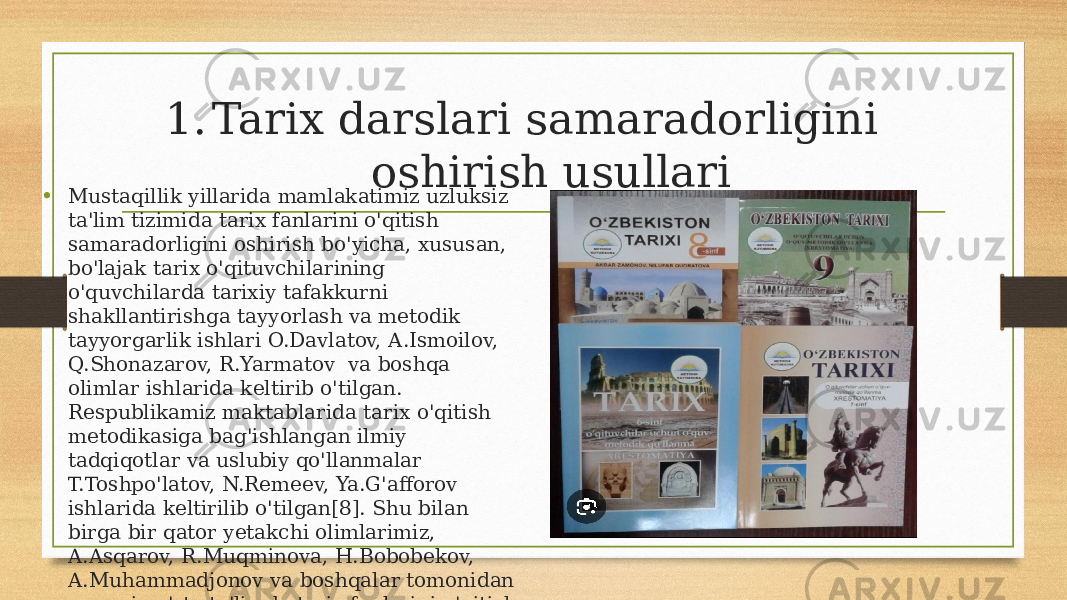 1. Tarix darslari samaradorligini oshirish usullari • Mustaqillik yillarida mamlakatimiz uzluksiz ta&#39;lim tizimida tarix fanlarini o&#39;qitish samaradorligini oshirish bo&#39;yicha, xususan, bo&#39;lajak tarix o&#39;qituvchilarining o&#39;quvchilarda tarixiy tafakkurni shakllantirishga tayyorlash va metodik tayyorgarlik ishlari O.Davlatov, A.Ismoilov, Q.Shonazarov, R.Yarmatov va boshqa olimlar ishlarida keltirib o&#39;tilgan. Respublikamiz maktablarida tarix o&#39;qitish metodikasiga bag&#39;ishlangan ilmiy tadqiqotlar va uslubiy qo&#39;llanmalar T.Toshpo&#39;latov, N.Remeev, Ya.G&#39;afforov ishlarida keltirilib o&#39;tilgan[8]. Shu bilan birga bir qator yetakchi olimlarimiz, A.Asqarov, R.Muqminova, H.Bobobekov, A.Muhammadjonov va boshqalar tomonidan umumiy o&#39;rta ta&#39;limda tarix fanlarini o&#39;qitish va bu jarayonlarni takomillashtirish bilan bog&#39;liq bir qator ishlar alohida ahamiyatga ega. 