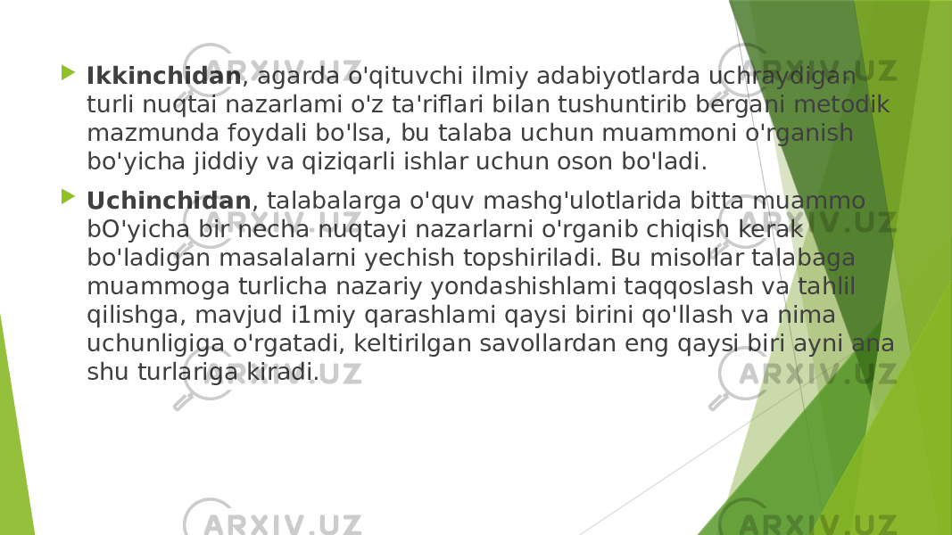  Ikkinchidan , agarda o&#39;qituvchi ilmiy adabiyotlarda uchraydigan turli nuqtai nazarlami o&#39;z ta&#39;riflari bilan tushuntirib bergani metodik mazmunda foydali bo&#39;lsa, bu talaba uchun muammoni o&#39;rganish bo&#39;yicha jiddiy va qiziqarli ishlar uchun oson bo&#39;ladi.  Uchinchidan , talabalarga o&#39;quv mashg&#39;ulotlarida bitta muammo bO&#39;yicha bir necha nuqtayi nazarlarni o&#39;rganib chiqish kerak bo&#39;ladigan masalalarni yechish topshiriladi. Bu misollar talabaga muammoga turlicha nazariy yondashishlami taqqoslash va tahlil qilishga, mavjud i1miy qarashlami qaysi birini qo&#39;llash va nima uchunligiga o&#39;rgatadi, keltirilgan savollardan eng qaysi biri ayni ana shu turlariga kiradi. 