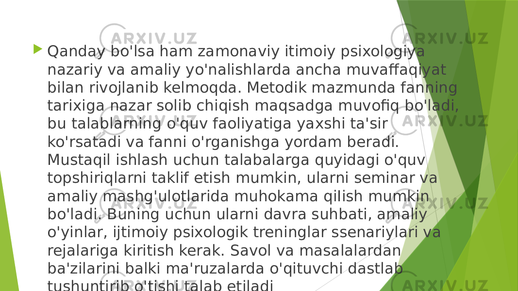  Qanday bo&#39;lsa ham zamonaviy itimoiy psixologiya nazariy va amaliy yo&#39;nalishlarda ancha muvaffaqiyat bilan rivojlanib kelmoqda. Metodik mazmunda fanning tarixiga nazar solib chiqish maqsadga muvofiq bo&#39;ladi, bu talablarning o&#39;quv faoliyatiga yaxshi ta&#39;sir ko&#39;rsatadi va fanni o&#39;rganishga yordam beradi. Mustaqil ishlash uchun talabalarga quyidagi o&#39;quv topshiriqlarni taklif etish mumkin, ularni seminar va amaliy mashg&#39;ulotlarida muhokama qiIish mumkin bo&#39;ladi. Buning uchun ularni davra suhbati, amaliy o&#39;yinlar, ijtimoiy psixologik treninglar ssenariylari va rejalariga kiritish kerak. Savol va masalalardan ba&#39;zilarini balki ma&#39;ruzalarda o&#39;qituvchi dastlab tushuntirib o&#39;tishi talab etiladi 