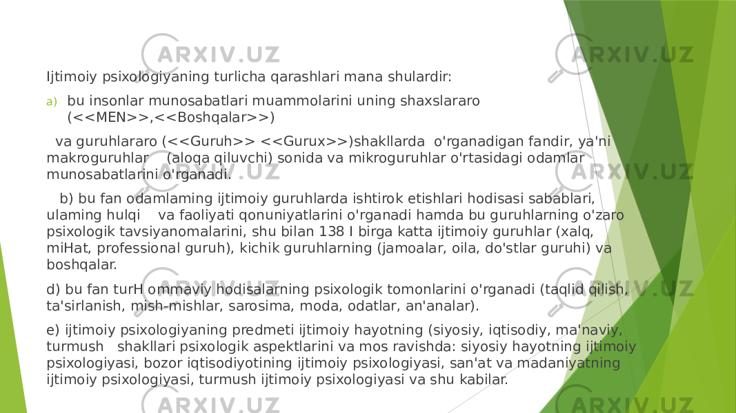 Ijtimoiy psixologiyaning turlicha qarashlari mana shulardir: a) bu insonlar munosabatlari muammolarini uning shaxslararo (<<MEN>>,<<Boshqalar>>) va guruhlararo (<<Guruh>> <<Gurux>>)shakllarda o&#39;rganadigan fandir, ya&#39;ni makroguruhlar (aloqa qiluvchi) sonida va mikroguruhlar o&#39;rtasidagi odamlar munosabatlarini o&#39;rganadi. b) bu fan odamlaming ijtimoiy guruhlarda ishtirok etishlari hodisasi sabablari, ulaming hulqi va faoliyati qonuniyatlarini o&#39;rganadi hamda bu guruhlarning o&#39;zaro psixologik tavsiyanomalarini, shu bilan 138 I birga katta ijtimoiy guruhlar (xalq, miHat, professional guruh), kichik guruhlarning (jamoalar, oila, do&#39;stlar guruhi) va boshqalar. d) bu fan turH ommaviy hodisalarning psixologik tomonlarini o&#39;rganadi (taqlid qilish, ta&#39;sirlanish, mish-mishlar, sarosima, moda, odatlar, an&#39;analar). e) ijtimoiy psixologiyaning predmeti ijtimoiy hayotning (siyosiy, iqtisodiy, ma&#39;naviy, turmush shakllari psixologik aspektlarini va mos ravishda: siyosiy hayotning ijtimoiy psixologiyasi, bozor iqtisodiyotining ijtimoiy psixologiyasi, san&#39;at va madaniyatning ijtimoiy psixologiyasi, turmush ijtimoiy psixologiyasi va shu kabilar. 