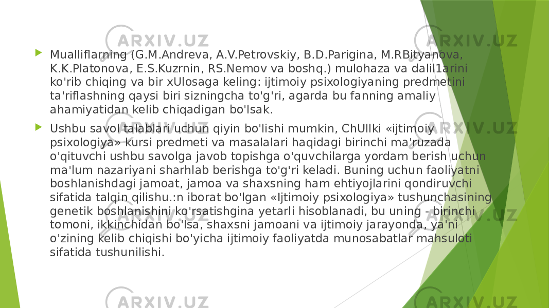  Mualliflarning (G.M.Andreva, A.V.Petrovskiy, B.D.Parigina, M.RBityanova, K.K.Platonova, E.S.Kuzrnin, RS.Nemov va boshq.) mulohaza va dalil1arini ko&#39;rib chiqing va bir xUlosaga keling: ijtimoiy psixologiyaning predmetini ta&#39;riflashning qaysi biri sizningcha to&#39;g&#39;ri, agarda bu fanning amaliy ahamiyatidan kelib chiqadigan bo&#39;lsak.  Ushbu savol talablari uchun qiyin bo&#39;lishi mumkin, ChUllki «ijtimoiy psixologiya» kursi predmeti va masalalari haqidagi birinchi ma&#39;ruzada o&#39;qituvchi ushbu savolga javob topishga o&#39;quvchilarga yordam berish uchun ma&#39;lum nazariyani sharhlab berishga to&#39;g&#39;ri keladi. Buning uchun faoliyatni boshlanishdagi jamoat, jamoa va shaxsning ham ehtiyojlarini qondiruvchi sifatida talqin qilishu.:n iborat bo&#39;lgan «Ijtimoiy psixologiya» tushunchasining genetik boshlanishini ko&#39;rsatishgina yetarli hisoblanadi, bu uning - birinchi tomoni, ikkinchidan bo&#39;lsa, shaxsni jamoani va ijtimoiy jarayonda, ya&#39;ni o&#39;zining kelib chiqishi bo&#39;yicha ijtimoiy faoliyatda munosabatlar mahsuloti sifatida tushunilishi. 