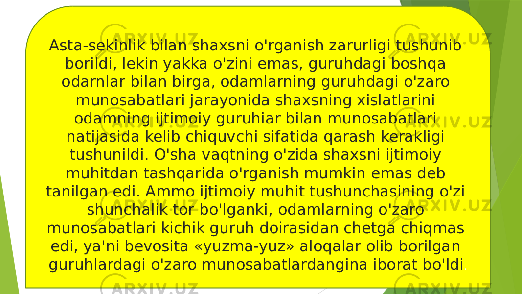 Asta-sekinlik bilan shaxsni o&#39;rganish zarurligi tushunib borildi, lekin yakka o&#39;zini emas, guruhdagi boshqa odarnlar bilan birga, odamlarning guruhdagi o&#39;zaro munosabatlari jarayonida shaxsning xislatlarini odamning ijtimoiy guruhiar bilan munosabatlari natijasida kelib chiquvchi sifatida qarash kerakligi tushunildi. O&#39;sha vaqtning o&#39;zida shaxsni ijtimoiy muhitdan tashqarida o&#39;rganish mumkin emas deb tanilgan edi. Ammo ijtimoiy muhit tushunchasining o&#39;zi shunchalik tor bo&#39;lganki, odamlarning o&#39;zaro munosabatlari kichik guruh doirasidan chetga chiqmas edi, ya&#39;ni bevosita «yuzma-yuz» aloqalar olib borilgan guruhlardagi o&#39;zaro munosabatlardangina iborat bo&#39;ldi . 