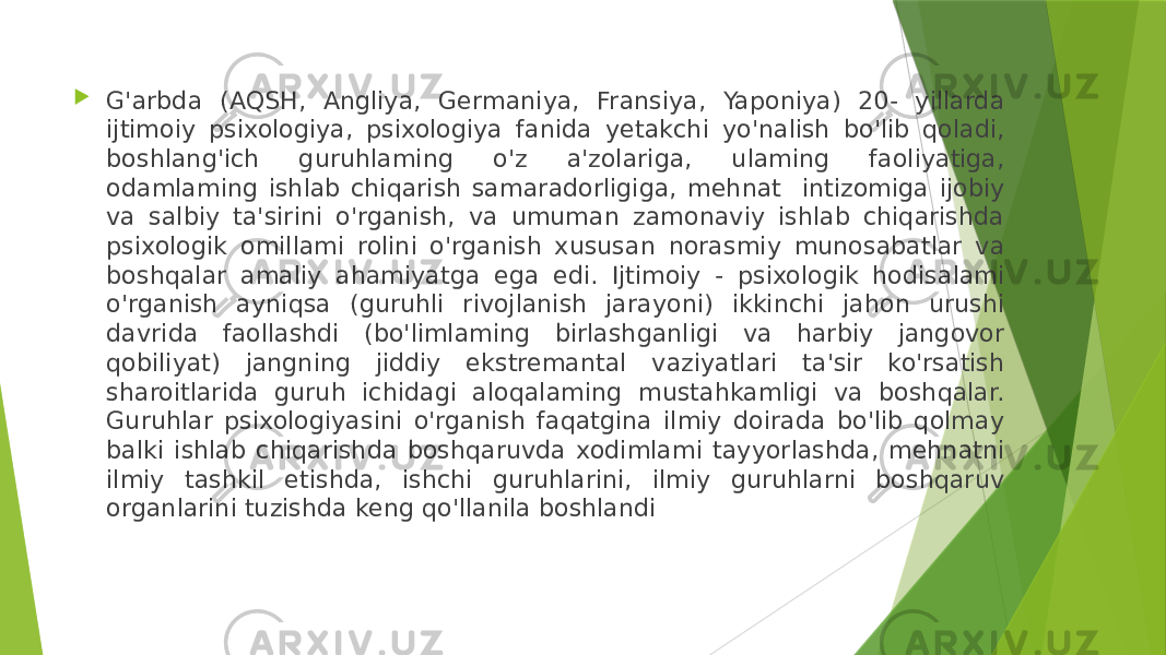  G&#39;arbda (AQSH, Angliya, Germaniya, Fransiya, Yaponiya) 20- yillarda ijtimoiy psixologiya, psixologiya fanida yetakchi yo&#39;nalish bo&#39;lib qoladi, boshlang&#39;ich guruhlaming o&#39;z a&#39;zolariga, ulaming faoliyatiga, odamlaming ishlab chiqarish samaradorligiga, mehnat intizomiga ijobiy va salbiy ta&#39;sirini o&#39;rganish, va umuman zamonaviy ishlab chiqarishda psixologik omillami rolini o&#39;rganish xususan norasmiy munosabatlar va boshqalar amaliy ahamiyatga ega edi. Ijtimoiy - psixologik hodisalami o&#39;rganish ayniqsa (guruhli rivojlanish jarayoni) ikkinchi jahon urushi davrida faollashdi (bo&#39;limlaming birlashganligi va harbiy jangovor qobiliyat) jangning jiddiy ekstremantal vaziyatlari ta&#39;sir ko&#39;rsatish sharoitlarida guruh ichidagi aloqalaming mustahkamligi va boshqalar. Guruhlar psixologiyasini o&#39;rganish faqatgina ilmiy doirada bo&#39;lib qolmay balki ishlab chiqarishda boshqaruvda xodimlami tayyorlashda, mehnatni ilmiy tashkil etishda, ishchi guruhlarini, ilmiy guruhlarni boshqaruv organlarini tuzishda keng qo&#39;llanila boshlandi 