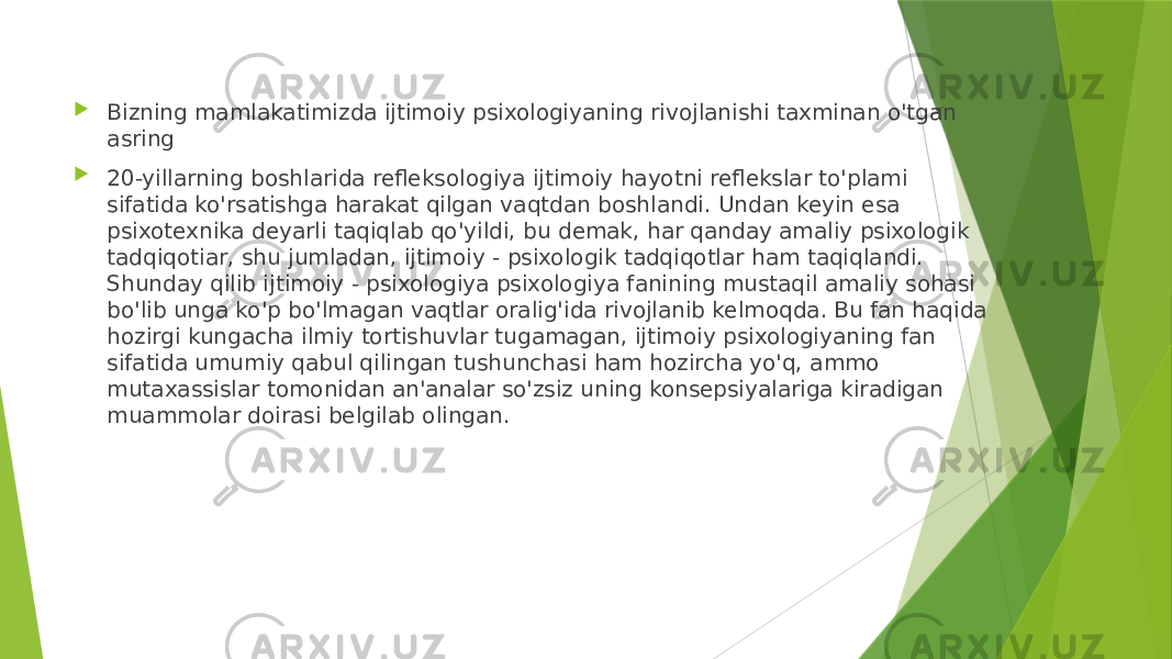  Bizning mamlakatimizda ijtimoiy psixologiyaning rivojlanishi taxminan o&#39;tgan asring  20-yillarning boshlarida refleksologiya ijtimoiy hayotni reflekslar to&#39;plami sifatida ko&#39;rsatishga harakat qilgan vaqtdan boshlandi. Undan keyin esa psixotexnika deyarli taqiqlab qo&#39;yildi, bu demak, har qanday amaliy psixologik tadqiqotiar, shu jumladan, ijtimoiy - psixologik tadqiqotlar ham taqiqlandi. Shunday qilib ijtimoiy - psixologiya psixologiya fanining mustaqil amaliy sohasi bo&#39;lib unga ko&#39;p bo&#39;lmagan vaqtlar oralig&#39;ida rivojlanib kelmoqda. Bu fan haqida hozirgi kungacha ilmiy tortishuvlar tugamagan, ijtimoiy psixologiyaning fan sifatida umumiy qabul qilingan tushunchasi ham hozircha yo&#39;q, ammo mutaxassislar tomonidan an&#39;analar so&#39;zsiz uning konsepsiyalariga kiradigan muammolar doirasi belgilab olingan. 