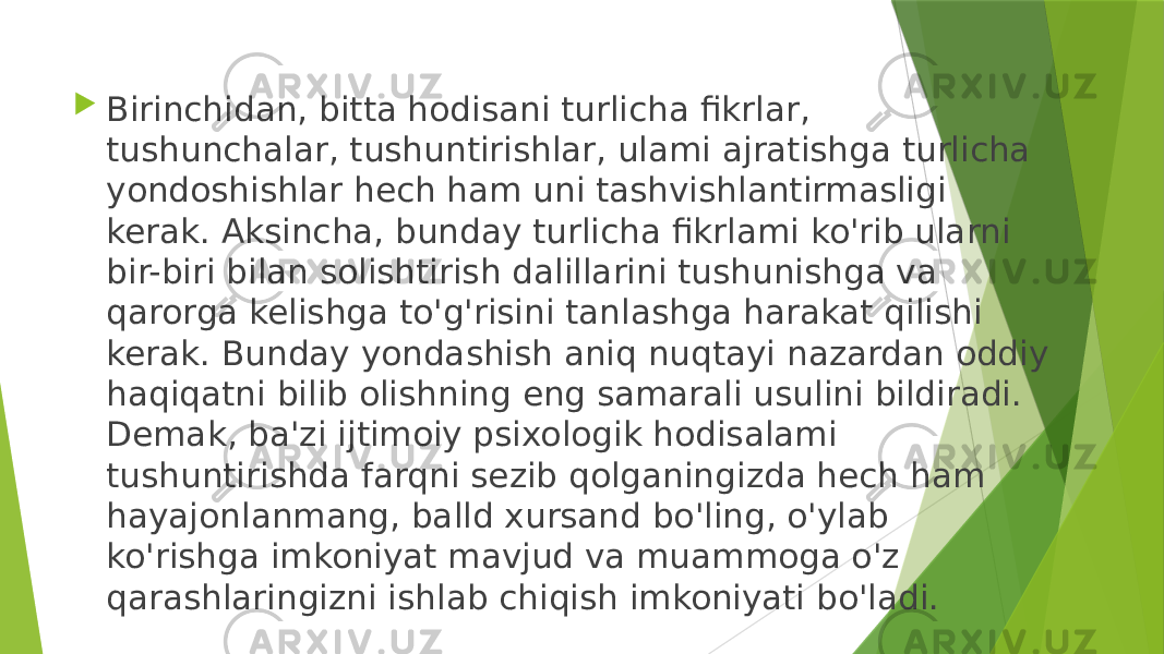  Birinchidan, bitta hodisani turlicha fikrlar, tushunchalar, tushuntirishlar, ulami ajratishga turlicha yondoshishlar hech ham uni tashvishlantirmasligi kerak. Aksincha, bunday turlicha fikrlami ko&#39;rib ularni bir-biri bilan solishtirish dalillarini tushunishga va qarorga kelishga to&#39;g&#39;risini tanlashga harakat qilishi kerak. Bunday yondashish aniq nuqtayi nazardan oddiy haqiqatni bilib olishning eng samarali usulini bildiradi. Demak, ba&#39;zi ijtimoiy psixologik hodisalami tushuntirishda farqni sezib qolganingizda hech ham hayajonlanmang, balld xursand bo&#39;ling, o&#39;ylab ko&#39;rishga imkoniyat mavjud va muammoga o&#39;z qarashlaringizni ishlab chiqish imkoniyati bo&#39;ladi. 