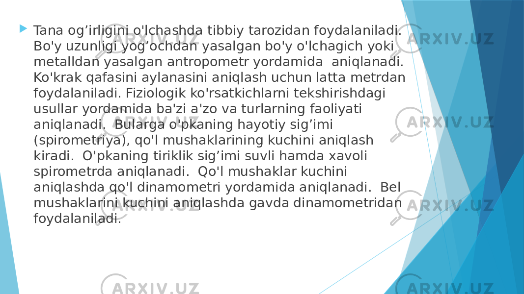  Tana og’irligini o&#39;lchashda tibbiy tarozidan foydalaniladi. Bo&#39;y uzunligi yog’ochdan yasalgan bo&#39;y o&#39;lchagich yoki metalldan yasalgan antropometr yordamida aniqlanadi. Ko&#39;krak qafasini aylanasini aniqlash uchun latta metrdan foydalaniladi. Fiziologik ko&#39;rsatkichlarni tekshirishdagi usullar yordamida ba&#39;zi a&#39;zo va turlarning faoliyati aniqlanadi. Bularga o&#39;pkaning hayotiy sig’imi (spirometriya), qo&#39;l mushaklarining kuchini aniqlash kiradi. O&#39;pkaning tiriklik sig’imi suvli hamda xavoli spirometrda aniqlanadi. Qo&#39;l mushaklar kuchini aniqlashda qo&#39;l dinamometri yordamida aniqlanadi. Bel mushaklarini kuchini aniqlashda gavda dinamometridan foydalaniladi. 