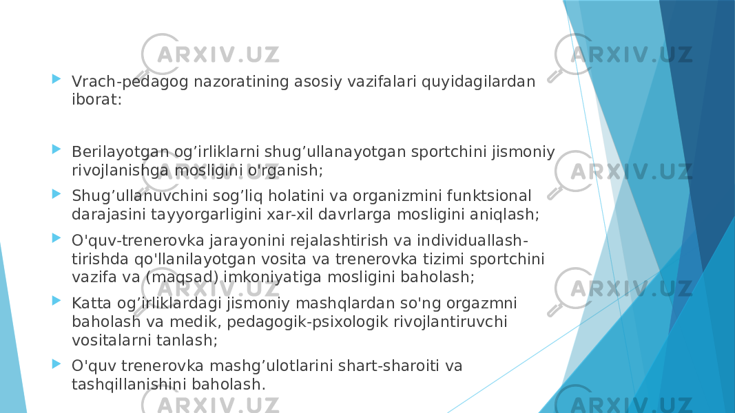  Vrach-pedagog nazoratining asosiy vazifalari quyidagilardan iborat:  Berilayotgan og’irliklarni shug’ullanayotgan sportchini jismoniy rivojlanishga mosligini o&#39;rganish;  Shug’ullanuvchini sog’liq holatini va organizmini funktsional darajasini tayyorgarligini xar-xil davrlarga mosligini aniqlash;  O&#39;quv-trenerovka jarayonini rejalashtirish va individuallash- tirishda qo&#39;llanilayotgan vosita va trenerovka tizimi sportchini vazifa va (maqsad) imkoniyatiga mosligini baholash;  Katta og’irliklardagi jismoniy mashqlardan so&#39;ng orgazmni baholash va medik, pedagogik-psixologik rivojlantiruvchi vositalarni tanlash;  O&#39;quv trenerovka mashg’ulotlarini shart-sharoiti va tashqillanishini baholash. 