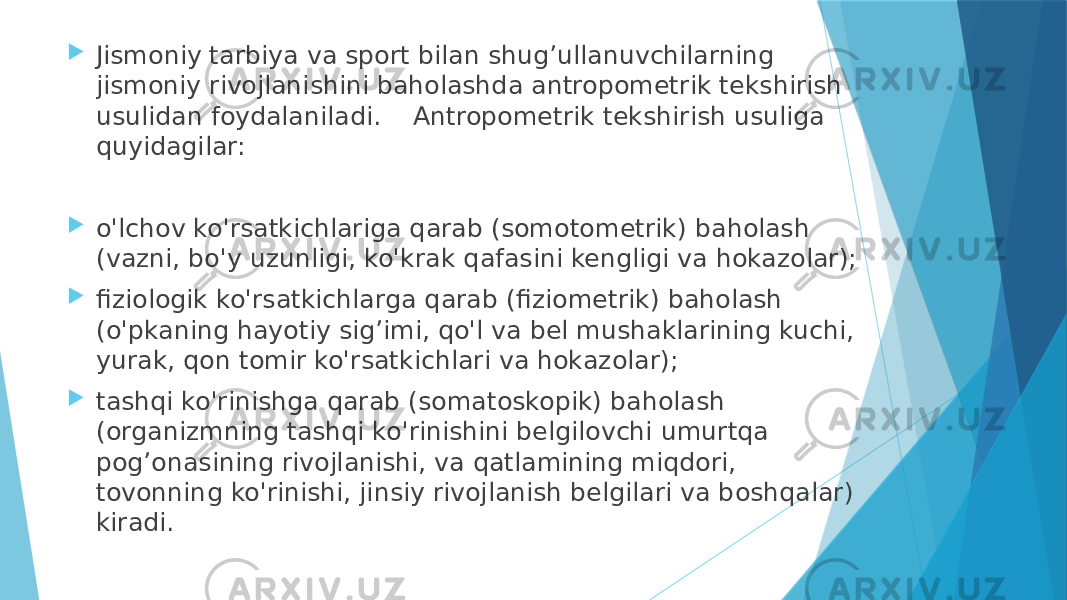  Jismoniy tarbiya va sport bilan shug’ullanuvchilarning jismoniy rivojlanishini baholashda antropometrik tekshirish usulidan foydalaniladi. Antropometrik tekshirish usuliga quyidagilar:  o&#39;lchov ko&#39;rsatkichlariga qarab (somotometrik) baholash (vazni, bo&#39;y uzunligi, ko&#39;krak qafasini kengligi va hokazolar);  fiziologik ko&#39;rsatkichlarga qarab (fiziometrik) baholash (o&#39;pkaning hayotiy sig’imi, qo&#39;l va bel mushaklarining kuchi, yurak, qon tomir ko&#39;rsatkichlari va hokazolar);  tashqi ko&#39;rinishga qarab (somatoskopik) baholash (organizmning tashqi ko&#39;rinishini belgilovchi umurtqa pog’onasining rivojlanishi, va qatlamining miqdori, tovonning ko&#39;rinishi, jinsiy rivojlanish belgilari va boshqalar) kiradi. 