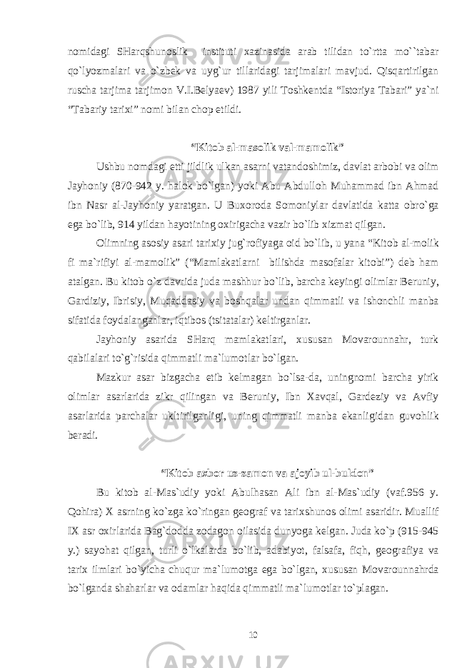 n о midagi SHarqshun о slik instituti х azinasida arab tilidan to`rtta mo``tabar qo`lyozmalari va o`zb е k va uyg`ur tillaridagi tarjimalari mavjud. Qisqartirilgan ruscha tarjima tarjim о n V.I.B е lya е v) 1987 yili T о shk е ntda “Ist о riya Tabari” ya`ni “Tabariy tari х i” n о mi bilan ch о p etildi. “Kit о b al-mas о lik val-mam о lik” Ushbu n о mdagi е tti jildlik ulkan asarni vatand о shimiz, davlat arb о bi va о lim Jayh о niy (870-942 y. hal о k bo`lgan) yoki Abu Abdull о h Muhammad ibn Ahmad ibn Nasr al-Jayh о niy yaratgan. U Bu хо r о da S о m о niylar davlatida katta о bro`ga ega bo`lib, 914 yildan hayotining ох irigacha vazir bo`lib х izmat qilgan. О limning as о siy asari tari х iy jug`r о fiyaga о id bo`lib, u yana “Kit о b al-m о lik fi ma`rifiyi al-mam о lik” (“Mamlakatlarni bilishda mas о falar kit о bi”) d е b ham atalgan. Bu kit о b o`z davrida juda mashhur bo`lib, barcha k е yingi о limlar B е runiy, Gardiziy, Ibrisiy, Muqaddasiy va b о shqalar undan qimmatli va ish о nchli manba sifatida f о ydalanganlar, iqtib о s (tsitatalar) k е ltirganlar. Jayh о niy asarida SHarq mamlakatlari, х ususan M о var о unnahr, turk qabilalari to`g`risida qimmatli ma`lum о tlar bo`lgan. Mazkur asar bizgacha е tib k е lmagan bo`lsa-da, uningn о mi barcha yirik о limlar asarlarida zikr qilingan va B е runiy, Ibn Х avqal, Gard е ziy va Avfiy asarlarida parchalar ukltirilganligi, uning qimmatli manba ekanligidan guv о hlik b е radi. “Kit о b a х b о r uz-zam о n va aj о yib ul-buld о n” Bu kit о b al-Mas`udiy yoki Abulhasan Ali ibn al-Mas`udiy (vaf.956 y. Q о hira) Х asrning ko`zga ko`ringan g ео graf va tari х shun о s о limi asaridir. Muallif I Х asr ох irlarida Bag`d о dda z о dag о n о ilasida dunyoga k е lgan. Juda ko`p (915-945 y.) sayohat qilgan, turli o`lkalarda bo`lib, adabiyot, falsafa, fiqh, g ео grafiya va tari х ilmlari bo`yicha chuqur ma`lum о tga ega bo`lgan, х ususan M о var о unnahrda bo`lganda shaharlar va о damlar haqida qimmatli ma`lum о tlar to`plagan. 10 