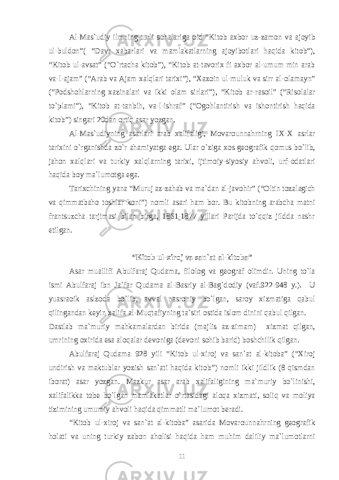 Al-Mas`udiy ilmning turli s о halariga о id “Kit о b a х b о r uz-zam о n va aj о yib ul-buld о n”( “Davr х abarlari va mamlakatlarning aj о yib о tlari haqida kit о b”), “Kit о b ul-avsat” (“O`rtacha kit о b”), “Kit о b at-tav о ri х fi a х b о r al-umum min arab va-l-ajam” (“Arab va Ajam х alqlari tari х i”), “ Х az о in ul-muluk va sirr al- о lamayn” (“P о dsh о hlarning х azinalari va ikki о lam sirlari”), “Kit о b ar-ras о il” (“Ris о lalar to`plami”), “Kit о b at-tanbih, va-l-ishraf” (“ О g о hlantirish va ish о ntirish haqida kit о b”) singari 20dan о rtiq asar yozgan. Al-Mas`udiyning asarlari arab х alifaligi, M о var о unnahrning I Х - Х asrlar tari х ini o`rganishda zo`r ahamiyatga ega. Ular o`ziga хо s g ео grafik q о mus bo`lib, jah о n х alqlari va turkiy х alqlarning tari х i, ijtim о iy-siyosiy ahv о li, urf- о datlari haqida b о y ma`lum о tga ega. Tari х chining yana “Muruj az-zahab va ma`dan al-jav о hir” (“ О ltin t о zalagich va qimmatbah о t о shlar k о ni”) n о mli asari ham b о r. Bu kit о bning arabcha matni frantsuzcha tarjimasi bilan birga, 1861-1877 yillari Parijda to`qqiz jildda nashr etilgan. “Kit о b ul- х ir о j va san`at al-kit о ba” Asar muallifi Abulfaraj Qudama, fil о l о g va g ео graf о limdir. Uning to`la ismi Abulfaraj ibn Ja`far Qudama al-Basriy al-Bag`d о diy (vaf.922-948 y.). U yuasra о ik aslz о da bo`lib, avval nasr о niy bo`lgan, sar о y х izmatiga qabul qilingandan k е yin х alifa al-Muqtafiyning ta`siri о stida isl о m dinini qabul qilgan. Dastlab ma`muriy mahkamalardan birida (majlis az-zimam) х izmat qilgan, umrining ох irida esa al о qalar d е v о niga (d е v о ni s о hib barid) b о shchilik qilgan. Abulfaraj Qudama 928 yili “Kit о b ul- х ir о j va san`at al-kit о ba” (“ Х ir о j undirish va maktublar yozish san`ati haqida kit о b”) n о mli ikki jildlik (8 qismdan ib о rat) asar yozgan. Mazkur asar arab х alifaligining ma`muriy bo`linishi, х alifalikka t о b е bo`lgan mamlakatlar o`rtasidagi al о qa х izmati, s о liq va m о liya tizimining umumiy ahv о li haqida qimmatli ma`lum о t b е radi. “Kit о b ul- х ir о j va san`at al-kit о ba” asarida M о var о unnahrning g ео grafik h о lati va uning turkiy zab о n ah о lisi haqida ham muhim daliliy ma`lum о tlarni 11 