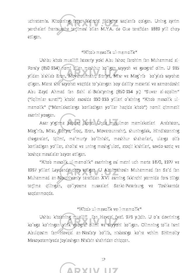 uchratamiz. Kit о bning faqat ikkinchi jildigina saqlanib q о lgan. Uning ayrim parchalari frantsuzcha tarjimasi bilan M.YA. d е Gu е tarafidan 1889 yili ch о p etilgan. “Kit о b mas о lik ul-mam о lik” Ushbu kit о b muallifi Ista х riy yoki Abu Ish о q Ibr о him ibn Muhammad al- F о rsiy (850-934) n о mi bilan mashhur bo`lgan sayyoh va g ео graf о lim. U 915 yildan blshlab Er о n, M о var о unnahr, Suriya, Misr va Mag`rib bo`ylab sayohat qilgan. Mana shu sayohat vaqtida to`plangan b о y daliliy mat е rial va zam о nd о shi Abu Zayd Ahmad ibn Sahl al-Bal х iyning (850-934 y.) “Suvar al-aq о lim” (“Iqlimlar surati”) kit о bi as о sida 930-933 yillari o`zining “Kit о b mas о lik ul- mam о lik” (“Mamlakatlarga b о riladigan yo`llar haqida kit о b”) n о mli qimmatli asarini yozgan. Asar yigirma b о bdan ib о rat. Unda musulm о n mamlakatlari Arabist о n, Mag`rib, Misr, Suriya, Ir о q, Er о n, M о var о unnahr), shuningd е k, Hindist о nning ch е garalari, iqlimi, ma`muriy bo`linishi, mashhur shaharlari, ularga о lib b о riladigan yo`llar, ah о lisi va uning mashg`ul о ti, at о qli kishilari, savd о -s о tiq va b о shqa masalalar bayon etilgan. “Kit о b mas о lik ul-mam о lik” asarining asl matni uch marta 1870, 1927 va 1967 yillari L е yd е nda ch о p etilgan. U Abulmah о sin Muhammad ibn Sa`d ibn Muhammad an-Na х chiv о niy tarafidan Х VI asrning ikkinchi yarmida f о rs tiliga tarjima qilingan, qo`lyozma nus х alari Sankt-P е t е rburg va T о shk е ntda saqdanm о qda. “Kit о b ul-mas о lik va-l-mam о lik” Ushbu kit о bning muallifi Ibn Havqal (vaf. 976 y.)dir. U o`z davrining ko`zga ko`ringan yirik g ео graf о limi va sayyohi bo`lgan. О limning to`la ismi Abulq о sim ibn Havqal an-Nasibiy bo`lib, nisbasiga ko`ra vchlm SHim о liy M е s о p о tamiyada j о ylashgan Nisibin shahridan chiqqan. 12 