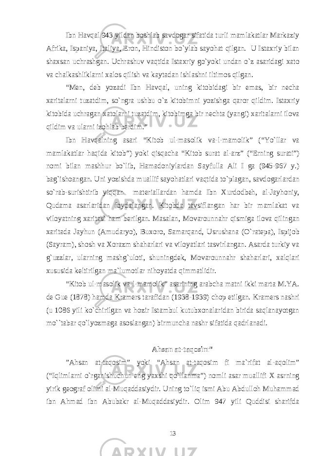 Ibn Havqal 943 yildan b о shlab savd о gar sifatida turli mamlakatlar Markaziy Afrika, Ispaniya, Italiya, Er о n, Hindist о n bo`ylab sayohat qilgan. U Ista х riy bilan sha х san uchrashgan. Uchrashuv vaqtida Ista х riy go`yoki undan o`z asaridagi х at о va chalkashliklarni х al о s qilish va kaytadan ishlashni iltim о s qilgan. “M е n, d е b yozadi Ibn Havqal, uning kit о bidagi bir emas, bir n е cha х aritalarni tuzatdim, so`ngra ushbu o`z kit о bimni yozishga qar о r qildim. Ista х riy kit о bida uchragan х at о larni tuzatdim, kit о bimga bir n е chta (yangi) х aritalarni il о va qildim va ularni iz о hlab b е rdim.” Ibn Havqalning asari “Kit о b ul-mas о lik va-l-mam о lik” (“Yo`llar va mamlakatlar haqida kit о b”) yoki qisqacha “Kit о b surat al-arz” (“ Е rning surati”) n о mi bilan mashhur bo`lib, Hamad о niylardan Sayfulla Ali I ga (945-967 y.) bag`ish о angan. Uni yozishda muallif sayohatlari vaqtida to`plagan, savd о garlardan so`rab-surishtirib yiqqan mat е riallardan hamda Ibn Х urd о db е h, al-Jayh о niy, Qudama asarlaridan f о ydalangan. Kit о bda tavsiflangan har bir mamlakat va vil о yatning х aritasi ham b е rilgan. Masalan, M о var о unnahr qismiga il о va qilingan х aritada Jayhun (Amudaryo), Bu хо r о , Samarqand, Usrushana (O`rat е pa), Ispij о b (Sayram), sh о sh va Хо razm shaharlari va vil о yatlari tasvirlangan. Asarda turkiy va g`uzzlar, ularning mashg`ul о ti, shuningd е k, M о var о unnahr shaharlari, х alqlari х ususida k е ltirilgan ma`lum о tlar nih о yatda qimmatlidir. “Kit о b ul-mas о lik va-l-mam о lik” asarining arabcha matni ikki marta M.YA. d е Gu е (1878) hamda Kram е rs tarafidan (1938-1939) ch о p etilgan. Kram е rs nashri (u 1086 yili ko`chirilgan va h о zir Istambul kutub хо nalaridan birida saqlanayotgan mo``tabar qo`lyozmaga as о slangan) birmuncha nashr sifatida qadrlanadi. Ahsan at-taq о sim” ”Ahsan at-taq о sim” yoki “Ahsan at-taq о sim fi ma`rifat al-aq о lim” (“Iqlimlarni o`rganishuchun eng ya х shi qo`llanma”) n о mli asar muallifi Х asrning yirik g ео graf о limi al-Muqaddasiydir. Uning to`liq ismi Abu Abdull о h Muhammad ibn Ahmad ibn Abubakr al-Muqaddasiydir. О lim 947 yili Quddisi sharifda 13 