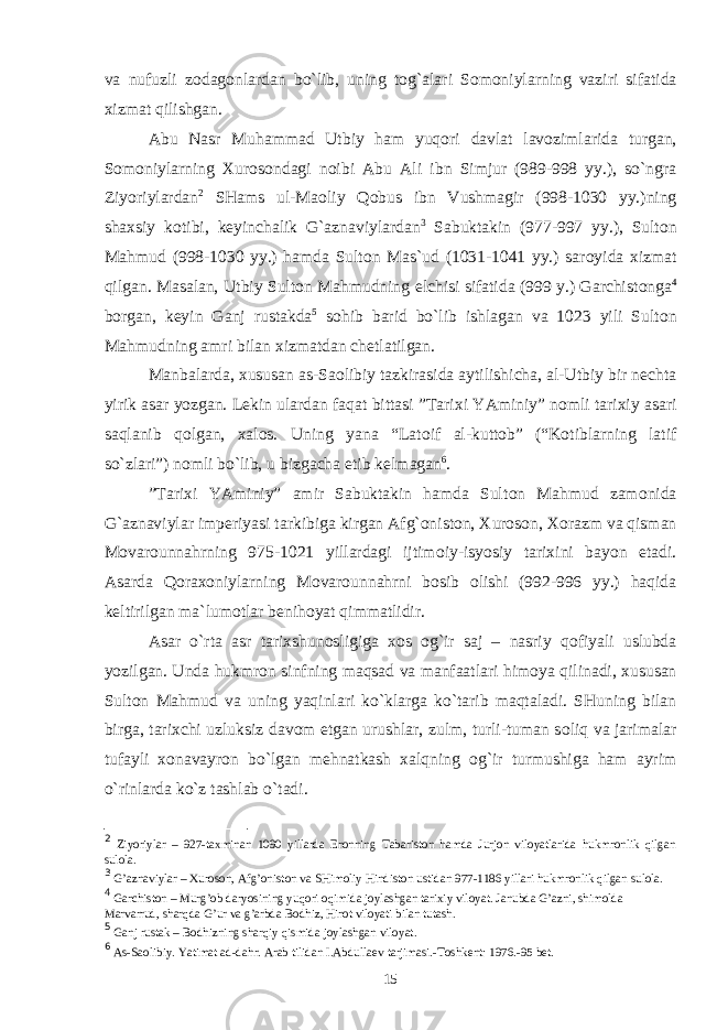 va nufuzli z о dag о nlardan bo`lib, uning t о g`alari S о m о niylarning vaziri sifatida х izmat qilishgan. Abu Nasr Muhammad Utbiy ham yuq о ri davlat lav о zimlarida turgan, S о m о niylarning Х ur о s о ndagi n о ibi Abu Ali ibn Simjur (989-998 yy.), so`ngra Ziyoriylardan 2 SHams ul-Ma о liy Q о bus ibn Vushmagir (998-1030 yy.)ning sha х siy k о tibi, k е yinchalik G`aznaviylardan 3 Sabuktakin (977-997 yy.), Sult о n Mahmud (998-1030 yy.) hamda Sult о n Mas`ud (1031-1041 yy.) sar о yida х izmat qilgan. Masalan, Utbiy Sult о n Mahmudning elchisi sifatida (999 y.) Garchist о nga 4 b о rgan, k е yin Ganj rustakda 5 s о hib barid bo`lib ishlagan va 1023 yili Sult о n Mahmudning amri bilan х izmatdan ch е tlatilgan. Manbalarda, х ususan as-Sa о libiy tazkirasida aytilishicha, al-Utbiy bir n е chta yirik asar yozgan. L е kin ulardan faqat bittasi ”Tari х i YAminiy” n о mli tari х iy asari saqlanib q о lgan, х al о s. Uning yana “Lat о if al-kutt о b” (“K о tiblarning latif so`zlari”) n о mli bo`lib, u bizgacha е tib k е lmagan 6 . ”Tari х i YAminiy” amir Sabuktakin hamda Sult о n Mahmud zam о nida G`aznaviylar imp е riyasi tarkibiga kirgan Afg` о nist о n, Х ur о s о n, Хо razm va qisman M о var о unnahrning 975-1021 yillardagi ijtim о iy-isyosiy tari х ini bayon etadi. Asarda Q о ra хо niylarning M о var о unnahrni b о sib о lishi (992-996 yy.) haqida k е ltirilgan ma`lum о tlar b е nih о yat qimmatlidir. Asar o`rta asr tari х shun о sligiga хо s о g`ir saj – nasriy q о fiyali uslubda yozilgan. Unda hukmr о n sinfning maqsad va manfaatlari him о ya qilinadi, х ususan Sult о n Mahmud va uning yaqinlari ko`klarga ko`tarib maqtaladi. SHuning bilan birga, tari х chi uzluksiz dav о m etgan urushlar, zulm, turli-tuman s о liq va jarimalar tufayli хо navayr о n bo`lgan m е hnatkash х alqning о g`ir turmushiga ham ayrim o`rinlarda ko`z tashlab o`tadi. 2 Ziyoriylar – 927-taхminan 1090 yillarda Erоnning Tabaristоn hamda Jurjоn vilоyatlarida hukmrоnlik qilgan sulо la . 3 G’aznaviylar – Хurоsоn, Afg’оnistоn va SHimоliy Hindistоn ustidan 977-1186 yillari hukmrоnlik qilgan sulоla. 4 Garchistоn – Murg’оb daryosining yuqоri оqimida jоylashgan tariхiy vilоyat. Janubda G’azni, shimоlda Marvarrud, sharqda G’ur va g’arbda Bоdhiz, Hirоt vilоyati bilan tutash. 5 Ganj rustak – B о dhizning sharqiy qismida j о ylashgan vil о yat. 6 As-Sa о libiy. Yatimat ad-da h r. Arab tilidan I.Abdulla е v tarjimasi.-T о shk е nt: 1976.-95 b е t. 15 