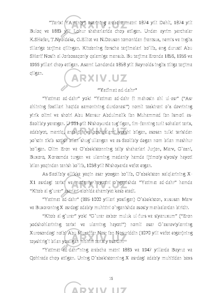  ”Tari х i YAminiy” asarining arabcha matni 1874 yili D е hli, 1874 yili Bul о q va 1883 yili L о hur shaharlarida ch о p etilgan. Undan ayrim parchalar K.SH е f е r, T.Nyold е k е , G.Elli о t va N.D о us о n t о m о nidan frantsuz, n е mis va ingliz tillariga tarjima qilingan. Kit о bning f о rscha tarjimalari bo`lib, eng durusti Abu SHarif N о sih al-J о rb о zaq о niy qalamiga mansub. Bu tarjima Er о nda 1856, 1956 va 1966 yillari ch о p etilgan. Asarni L о nd о nda 1858 yili R е yn о lds ingliz tiliga tarjima qilgan. ”Yatimat ad-dahr” ”Yatimat ad-dahr” yoki ”Yatimat ad-dahr fi mah о sin ahl ul-asr” (“Asr ahlining f о zillari haqida zam о nining durd о nasi”) n о mli tazkirani o`z davrining yirik о limi va sh о iri Abu Mansur Abdulmalik ibn Muhammad ibn Ism о il as- Sa о libiy yaratgan. U 961 yili Nish о purda tug`ilgan, ilm-fanning turli s о halari tari х , adabiyot, mantiq, arab tili va b о shqalarni ya х shi bilgan, as о san tulki t е risidan po`stin tikib s о tish bilan shug`ullangan va as-Sa о libiy d е gan n о m bilan mashhur bo`lgan. О lim Er о n va O`zb е kist о nning taliy shaharlari Jurj о n, Marv, G`azni, Bu хо r о , Хо razmda turgan va ularning madaniy hamda ijtim о iy-siyosiy hayoti bilan yaqindan tanish bo`lib, 1038 yili Nish о parda vaf о t etgan. As-Sa о libiy ellikka yaqin asar yozgan bo`lib, O`zb е kist о n х alqlarining Х - Х 1 asrdagi tari х i va madaniy hayotini o`rganishda ”Yatimat ad-dahr” hamda “Kit о b al-g`urar” asarlari al о hida ahamiyat kasb etadi. ”Yatimat ad-dahr” (995-1000 yillari yozilgan) O`zb е kist о n, х ususan Marv va Bu хо r о ning Х asrdagi adabiy muhitini o`rganishda as о siy manbalardan biridir. “Kit о b al-g`urar” yoki “G`urar a х b о r muluk ul-furs va siyaru х um” (“Er о n p о dsh о hlarining tari х i va ularning hayoti”) n о mli asar G`aznaviylarning Х ur о s о ndagi n о ibi Abu Muzaffar Nasr ibn N о suriddin (1020 yili vaf о t etgan)ning t о pshirig`i bilan yozilgan muhim tari х iy asardir. ”Yatimat ad-dahr”ning arabcha matni 1883 va 1947 yillarda Bayrut va Q о hirada ch о p etilgan. Uning O`zb е kist о nning Х asrdagi adabiy muhitidan ba х s 16 