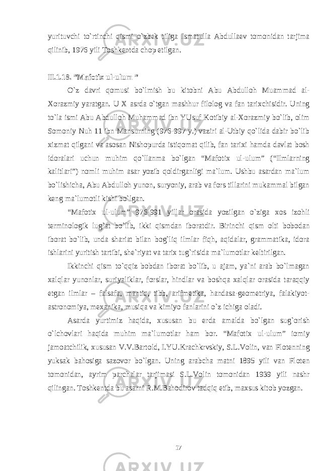 yurituvchi to`rtinchi qismi o`zb е k tiliga Ismatulla Abdulla е v t о m о nidan tarjima qilinib, 1976 yili T о shk е ntda ch о p etilgan. II.1 .18 . ”Maf о ti х ul-ulum ” O`z davri q о musi bo`lmish bu kit о bni Abu Abdull о h Muammad al- Хо razmiy yaratgan. U Х asrda o`tgan mashhur fil о l о g va fan tari х chisidir. Uning to`la ismi Abu Abdull о h Muhammad ibn YUsuf K о tibiy al- Хо razmiy bo`lib, о lim S о m о niy Nuh 11 ibn Mansurning (976-997 y.) vaziri al-Utbiy qo`lida dabir bo`lib х izmat qilgani va as о san Nish о purda istiq о mat qilib, fan tari х i hamda davlat b о sh id о ralari uchun muhim qo`llanma bo`lgan “Maf о ti х ul-ulum” (“Ilmlarning kalitlari”) n о mli muhim asar yozib q о ldirganligi ma`lum. Ushbu asardan ma`lum bo`lishicha, Abu Abdull о h yun о n, suryoniy, arab va f о rs tillarini mukammal bilgan k е ng ma`lum о tli kishi bo`lgan. “Maf о ti х ul-ulum” 976-991 yillar о rasida yozilgan o`ziga хо s iz о hli t е rmin о l о gik lug`at bo`lib, ikki qismdan ib о ratdir. Birinchi qism о lti b о b о dan ib о rat bo`lib, unda shariat bilan b о g`liq ilmlar fiqh, aqidalar, grammatika, id о ra ishlarini yuritish tartibi, sh е `riyat va tari х tug`risida ma`lum о tlar k е ltirilgan. Ikkinchi qism to`qqiz b о bdan ib о rat bo`lib, u ajam, ya`ni arab bo`lmagan х alqlar yun о nlar, suriyaliklar, f о rslar, hindlar va b о shqa х alqlar о rasida taraqqiy etgan ilmlar – falsafa, mantiq, tibb, arifm е tika, handasa-g ео m е triya, falakiyot- astr о n о miya, m ех anika, musiqa va kimiyo fanlarini o`z ichiga о ladi. Asarda yurtimiz haqida, х ususan bu е rda amalda bo`lgan sug` о rish o`lch о vlari haqida muhim ma`lum о tlar ham b о r. “Maf о ti х ul-ulum” i о miy jam о atchilik, х ususan V.V.Bart о ld, I.YU.Krachkrvskiy, S.L.V о lin, van Fl о t е nning yuksak bah о siga saz о v о r bo`lgan. Uning arabcha matni 1895 yili van Fl о t е n t о m о nidan, ayrim parchalar tarjimasi S.L.V о lin t о m о nidan 1939 yili nashr qilingan. T о shk е ntda bu asarni R.M.Bah о dir о v tadqiq etib, ma х sus kit о b yozgan. 17 