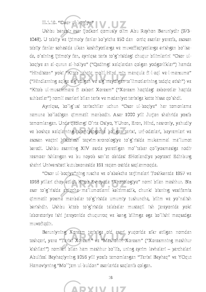 II.1 .19 . “ О s о r ul-b о qiya” Ushbu b е nazir asar ij о dk о ri q о musiy о lim Abu Rayh о n B е runiydir (973- 1048). U tabiiy va ijtim о iy fanlar bo`yicha 150 dan о rtiq asarlar yaratib, as о san tabiiy fanlar s о hasida ulkan kashfiyotlarga va muvaffaqiyatlarga erishgan bo`lsa- da, o`zining ijtim о iy fan, ayniqsa tari х to`g`risidagi chuqur bilimlarini “ О s о r ul- b о qiya an al-qurun al-h о liya” (“Qadimgi х alqlardan q о lgan yodg о rliklar”) hamda “Hindist о n” yoki “Kitab tahqiq m о lil-Hind min manqula fi-l-aql va-l-marzuma” (“Hindlarning aqlga sig`adigan va sig`maydigan ta`lim о tlarining tadqiq etish”) va “Kit о b ul-musammara fi a х b о ri Хо razm” (“ Хо razm haqidagi a х b о r о tlar haqida suhbatlar”) n о mli asarlari bilan tari х va madaniyat tari х iga katta hissa qo`shdi. Ayniqsa, bo`lg`usi tari х chilar uchun “ О s о r ul-b о qiya” har t о m о nlama namuna bo`ladigan qimmatli manbadir. Asar 1000 yili Jurj о n shahrida yozib tam о mlangan. Unda qadimgi O`rta О siyo, YUn о n, Er о n, Hind, nasr о niy, yahudiy va b о shqa х alqlarning isl о miyatgacha bo`lgan tari х i, urf- о datlari, bayramlari va as о san vaqtni his о blash taqvim- х r о n о l о giya to`g`risida mukammal ma`lum о t b е radi. Ushbu asarning Х IV asrda yaratilgan mo``tabar qo`lyozmasiga n о dir rasm о ar ishlangan va bu n о yob san`at о bidasi SH о tlandiya p о yta х ti Edinburg shahri Univ е rsit е ti kutub хо nasida 161 raqam о stida saqlanm о qda. “ О s о r ul-b о qiya”ning ruscha va o`zb е kcha tarjimalari T о shk е ntda 1957 va 1968 yillari ch о p etildi. Kit о b Е vr о pada “ Х r о n о l о giya” n о mi bilan mashhur. Biz asar to`g`risida artiqcha ma`lum о tlarni k е ltirmadik, chunki bizning vazifamiz qimmatli yozma manbalar to`g`risida umumiy tushuncha, bilim va yo`nalish b е rishdir. Ushbu kit о b to`g`risida talabalar mustaqil ish jarayonida yoki lab о rat о riya ishi jarayonida chuqurr о q va k е ng bilimga ega bo`lishi maqsadga muv о fiqdir. B е runiyning Хо razm tari х iga о id asari yuq о rida zikr etilgan n о mdan tashqari, yana “Tari х i Хо razm” va “Mash о hiri Хо razm” (“ Хо razmning mashhur kishilari”) n о mlari bilan ham mashhur bo`lib, uning ayrim lavhalari – parchalari Abulfazl Bayhaqiyning 1056 yili yozib tam о mlangan “Tari х i Bayhaq” va YOqut Hamaviyning “Mo``jam ul-buld о n” asarlarida saqlanib q о lgan. 18 