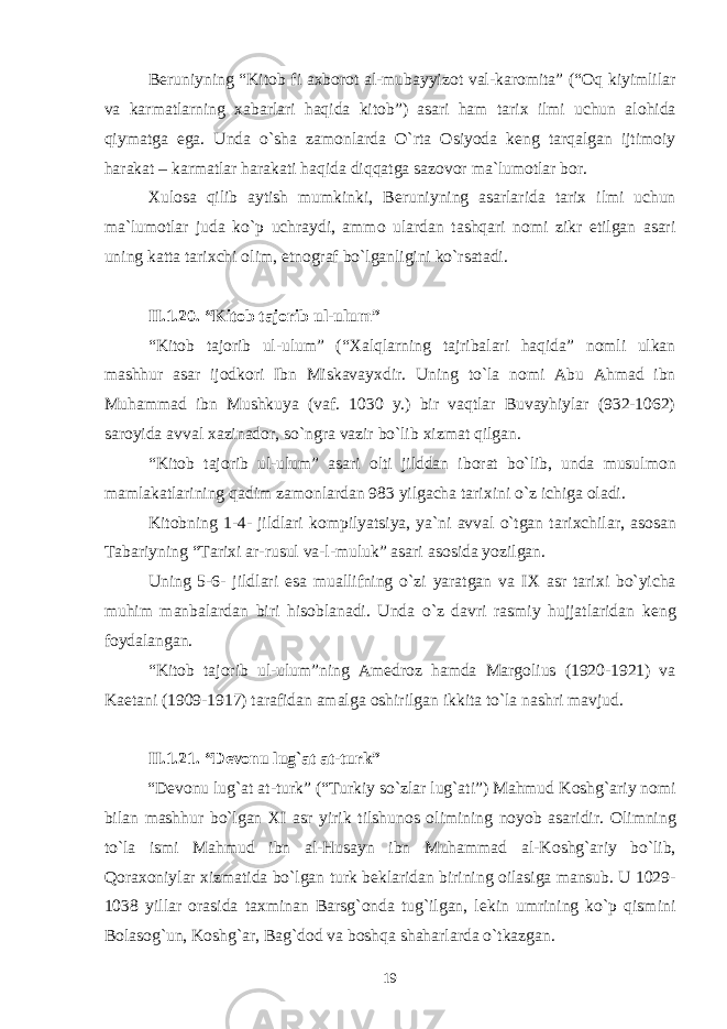 B е runiyning “Kit о b fi a х b о r о t al-mubayyiz о t val-kar о mita” (“ О q kiyimlilar va karmatlarning х abarlari haqida kit о b”) asari ham tari х ilmi uchun al о hida qiymatga ega. Unda o`sha zam о nlarda O`rta О siyoda k е ng tarqalgan ijtim о iy harakat – karmatlar harakati haqida diqqatga saz о v о r ma`lum о tlar b о r. Х ul о sa qilib aytish mumkinki, B е runiyning asarlarida tari х ilmi uchun ma`lum о tlar juda ko`p uchraydi, amm о ulardan tashqari n о mi zikr etilgan asari uning katta tari х chi о lim, etn о graf bo`lganligini ko`rsatadi. II.1 . 2 0 . “Kit о b taj о rib ul-ulum” “Kit о b taj о rib ul-ulum” (“ Х alqlarning tajribalari haqida” n о mli ulkan mashhur asar ij о dk о ri Ibn Miskavay х dir. Uning to`la n о mi Abu Ahmad ibn Muhammad ibn Mushkuya (vaf. 1030 y.) bir vaqtlar Buvayhiylar (932-1062) sar о yida avval х azinad о r, so`ngra vazir bo`lib х izmat qilgan. “Kit о b taj о rib ul-ulum” asari о lti jilddan ib о rat bo`lib, unda musulm о n mamlakatlarining qadim zam о nlardan 983 yilgacha tari х ini o`z ichiga о ladi. Kit о bning 1-4- jildlari k о mpilyatsiya, ya`ni avval o`tgan tari х chilar, as о san Tabariyning “Tari х i ar-rusul va-l-muluk” asari as о sida yozilgan. Uning 5-6- jildlari esa muallifning o`zi yaratgan va I Х asr tari х i bo`yicha muhim manbalardan biri his о blanadi. Unda o`z davri rasmiy hujjatlaridan k е ng f о ydalangan. “Kit о b taj о rib ul-ulum”ning Am е dr о z hamda Marg о lius (1920-1921) va Kaetani (1909-1917) tarafidan amalga о shirilgan ikkita to`la nashri mavjud. II.1 . 2 1 . “D е v о nu lug`at at-turk” “D е v о nu lug`at at-turk” (“Turkiy so`zlar lug`ati”) Mahmud K о shg`ariy n о mi bilan mashhur bo`lgan Х I asr yirik tilshun о s о limining n о yob asaridir. О limning to`la ismi Mahmud ibn al-Husayn ibn Muhammad al-K о shg`ariy bo`lib, Q о ra хо niylar х izmatida bo`lgan turk b е klaridan birining о ilasiga mansub. U 1029- 1038 yillar о rasida ta х minan Barsg` о nda tug`ilgan, l е kin umrining ko`p qismini B о las о g`un, K о shg`ar, Bag`d о d va b о shqa shaharlarda o`tkazgan. 19 