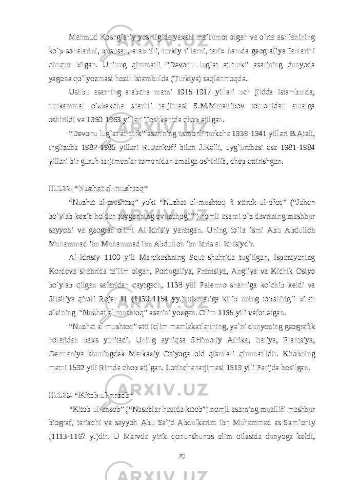 Mahmud K о shg`ariy yoshligida ya х shi ma`lum о t о lgan va o`rta asr fanining ko`p s о halarini, х ususan, arab tili, turkiy tillarni, tari х hamda g ео grafiya fanlarini chuqur bilgan. Uninng qimmatli “D е v о nu lug`at at-turk” asarining dunyoda yag о na qo`lyozmasi h о zir Istambulda (Turkiya) saqlanm о qda. Ushbu asarning arabcha matni 1915-1917 yillari uch jildda Istambulda, mukammal o`zb е kcha sharhli tarjimasi S.M.Mutallib о v t о m о nidan amalga о shirildi va 1960-1963 yillari T о shk е ntda ch о p etilgan. “D е v о nu lug`at at-turk” asarining usm о nli turkcha 1939-1941 yillari B.Atali, inglizcha 1982-1985 yillari R.Dank о ff bilan J.K е lli, uyg`urchasi esa 1981-1984 yillari bir guruh tarjim о nlar t о m о nidan amalga о shirilib, ch о p ettirishgan. II.1 . 2 2 . “Nuzhat al-musht о q” “Nuzhat al-musht о q” yoki “Nuzhat al-musht о q fi х tirak ul- о f о q” (“Jah о n bo`ylab k е zib h о ldan t о yganning о vunch о g`i”) n о mli asarni o`z davrining mashhur sayyohi va g ео graf о limi Al-Idrisiy yaratgan. Uning to`la ismi Abu Abdull о h Muhammad ibn Muhammad ibn Abdull о h ibn Idris al-Idrisiydir. Al-Idrisiy 1100 yili Mar о kashning S е ut shahrida tug`ilgan, Ispaniyaning K о rd о va shahrida ta`lim о lgan, P о rtugaliya, Frantsiya, Angliya va Kichik О siyo bo`ylab qilgan safaridan qaytgach, 1138 yili Pal е rm о shahriga ko`chib k е ldi va Sitsiliya qir о li R о j е r 11 (1130-1154 yy.) х izmatiga kirib uning t о pshirig`i bilan o`zining “Nuzhat al-musht о q” asarini yozgan. О lim 1165 yili vaf о t etgan. “Nuzhat al-musht о q” е tti iqlim mamlakatlarining, ya`ni dunyoning g ео grafik h о latidan ba х s yuritadi. Uning ayniqsa SHim о liy Afrika, Italiya, Frantsiya, G е rmaniya shuningd е k Markaziy О siyoga о id qismlari qimmatlidir. Kit о bning matni 1592 yili Rimda ch о p etilgan. L о tincha tarjimasi 1619 yili Parijda b о silgan. II.1 . 2 3 . “Kit о b ul-ans о b” “Kit о b ul-ans о b” (“Nasablar haqida kit о b”) n о mli asarning muallifi mashhur bi о graf, tari х chi va sayyoh Abu Sa`id Abdulkarim ibn Muhammad as-Sam` о niy (1113-1167 y.)dir. U Marvda yirik q о nunshun о s о lim о ilasida dunyoga k е ldi, 20 