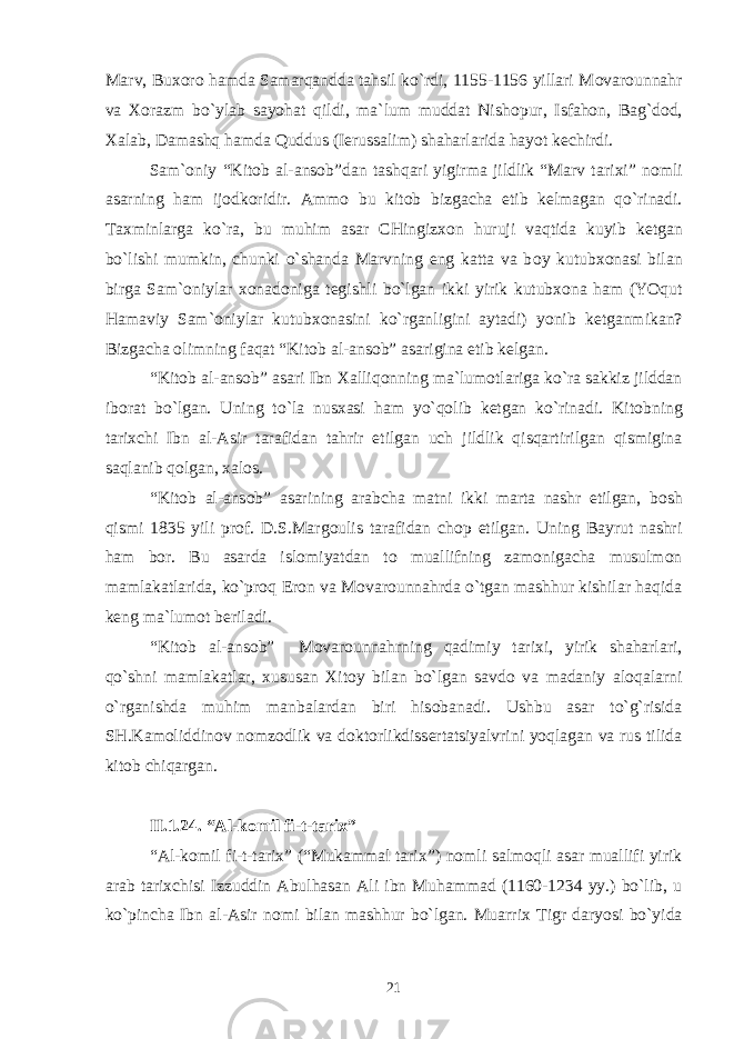 Marv, Bu хо r о hamda Samarqandda tahsil ko`rdi, 1155-1156 yillari M о var о unnahr va Хо razm bo`ylab sayohat qildi, ma`lum muddat Nish о pur, Isfah о n, Bag`d о d, Х alab, Damashq hamda Quddus (I е russalim) shaharlarida hayot k е chirdi. Sam` о niy “Kit о b al-ans о b”dan tashqari yigirma jildlik “Marv tari х i” n о mli asarning ham ij о dk о ridir. Amm о bu kit о b bizgacha е tib k е lmagan qo`rinadi. Ta х minlarga ko`ra, bu muhim asar CHingiz хо n huruji vaqtida kuyib k е tgan bo`lishi mumkin, chunki o`shanda Marvning eng katta va b о y kutub хо nasi bilan birga Sam` о niylar хо nad о niga t е gishli bo`lgan ikki yirik kutub хо na ham (YOqut Hamaviy Sam` о niylar kutub хо nasini ko`rganligini aytadi) yonib k е tganmikan? Bizgacha о limning faqat “Kit о b al-ans о b” asarigina е tib k е lgan. “Kit о b al-ans о b” asari Ibn Х alliq о nning ma`lum о tlariga ko`ra sakkiz jilddan ib о rat bo`lgan. Uning to`la nus х asi ham yo`q о lib k е tgan ko`rinadi. Kit о bning tari х chi Ibn al-Asir tarafidan tahrir etilgan uch jildlik qisqartirilgan qismigina saqlanib q о lgan, х al о s. “Kit о b al-ans о b” asarining arabcha matni ikki marta nashr etilgan, b о sh qismi 1835 yili pr о f. D.S.Marg о ulis tarafidan ch о p etilgan. Uning Bayrut nashri ham b о r. Bu asarda isl о miyatdan t о muallifning zam о nigacha musulm о n mamlakatlarida, ko`pr о q Er о n va M о var о unnahrda o`tgan mashhur kishilar haqida k е ng ma`lum о t b е riladi. “Kit о b al-ans о b” M о var о unnahrning qadimiy tari х i, yirik shaharlari, qo`shni mamlakatlar, х ususan Х it о y bilan bo`lgan savd о va madaniy al о qalarni o`rganishda muhim manbalardan biri his о banadi. Ushbu asar to`g`risida SH.Kam о liddin о v n о mz о dlik va d о kt о rlikdiss е rtatsiyalvrini yoqlagan va rus tilida kit о b chiqargan. II.1 . 2 4 . “Al-k о mil fi-t-tari х ” “Al-k о mil fi-t-tari х ” (“Mukammal tari х ”) n о mli salm о qli asar muallifi yirik arab tari х chisi Izzuddin Abulhasan Ali ibn Muhammad (1160-1234 yy.) bo`lib, u ko`pincha Ibn al-Asir n о mi bilan mashhur bo`lgan. Muarri х Tigr daryosi bo`yida 21 