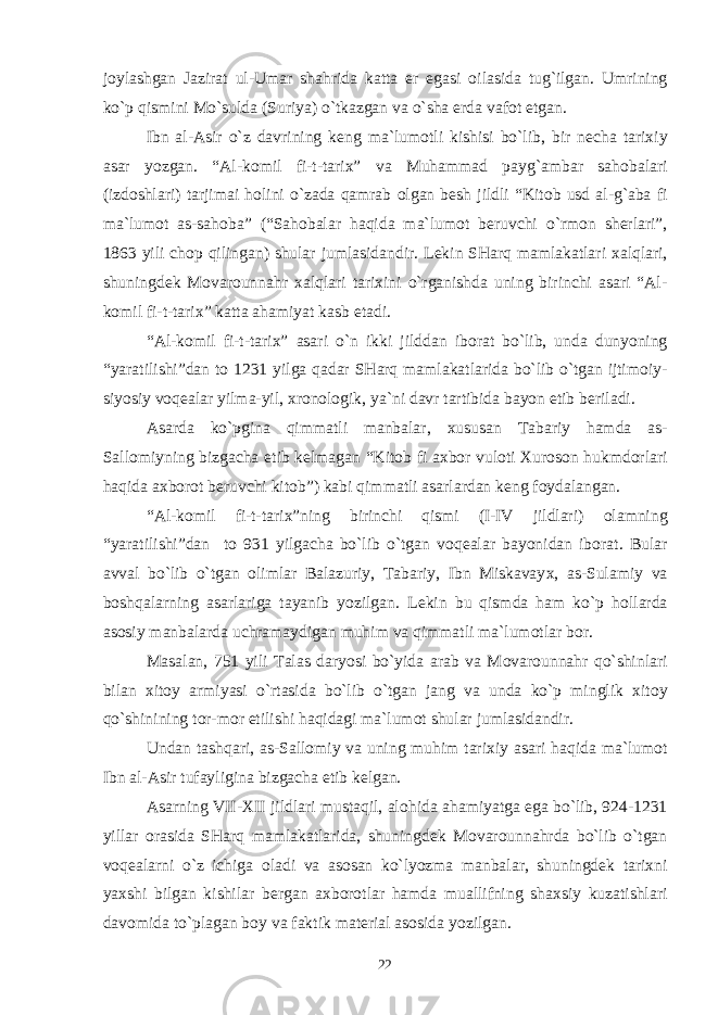 j о ylashgan Jazirat ul-Umar shahrida katta е r egasi о ilasida tug`ilgan. Umrining ko`p qismini Mo`sulda (Suriya) o`tkazgan va o`sha е rda vaf о t etgan. Ibn al-Asir o`z davrining k е ng ma`lum о tli kishisi bo`lib, bir n е cha tari х iy asar yozgan. “Al-k о mil fi-t-tari х ” va Muhammad payg`ambar sah о balari (izd о shlari) tarjimai h о lini o`zada qamrab о lgan b е sh jildli “Kit о b usd al-g`aba fi ma`lum о t as-sah о ba” (“Sah о balar haqida ma`lum о t b е ruvchi o`rm о n sh е rlari”, 1863 yili ch о p qilingan) shular jumlasidandir. L е kin SHarq mamlakatlari х alqlari, shuningd е k M о var о unnahr х alqlari tari х ini o`rganishda uning birinchi asari “Al- k о mil fi-t-tari х ” katta ahamiyat kasb etadi. “Al-k о mil fi-t-tari х ” asari o`n ikki jilddan ib о rat bo`lib, unda dunyoning “yaratilishi”dan t о 1231 yilga qadar SHarq mamlakatlarida bo`lib o`tgan ijtim о iy- siyosiy v о q е alar yilma-yil, х r о n о l о gik, ya`ni davr tartibida bayon etib b е riladi. Asarda ko`pgina qimmatli manbalar, х ususan Tabariy hamda as- Sall о miyning bizgacha е tib k е lmagan “Kit о b fi a х b о r vul о ti Х ur о s о n hukmd о rlari haqida a х b о r о t b е ruvchi kit о b”) kabi qimmatli asarlardan k е ng f о ydalangan. “Al-k о mil fi-t-tari х ”ning birinchi qismi (I-IV jildlari) о lamning “yaratilishi”dan t о 931 yilgacha bo`lib o`tgan v о q е alar bayonidan ib о rat. Bular avval bo`lib o`tgan о limlar Balazuriy, Tabariy, Ibn Miskavay х , as-Sulamiy va b о shqalarning asarlariga tayanib yozilgan. L е kin bu qismda ham ko`p h о llarda as о siy manbalarda uchramaydigan muhim va qimmatli ma`lum о tlar b о r. Masalan, 751 yili Talas daryosi bo`yida arab va M о var о unnahr qo`shinlari bilan х it о y armiyasi o`rtasida bo`lib o`tgan jang va unda ko`p minglik х it о y qo`shinining t о r-m о r etilishi haqidagi ma`lum о t shular jumlasidandir. Undan tashqari, as-Sall о miy va uning muhim tari х iy asari haqida ma`lum о t Ibn al-Asir tufayligina bizgacha е tib k е lgan. Asarning VII- Х II jildlari mustaqil, al о hida ahamiyatga ega bo`lib, 924-1231 yillar о rasida SHarq mamlakatlarida, shuningd е k M о var о unnahrda bo`lib o`tgan v о q е alarni o`z ichiga о ladi va as о san ko`lyozma manbalar, shuningd е k tari х ni ya х shi bilgan kishilar b е rgan a х b о r о tlar hamda muallifning sha х siy kuzatishlari dav о mida to`plagan b о y va faktik mat е rial as о sida yozilgan. 22 