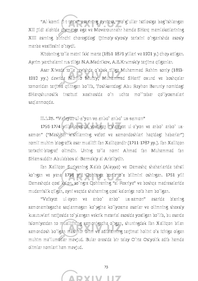 “Al-k о mil fi-t-tari х ” asarining ayniqsa, mo`g`ullar istil о siga bag`ishlangan Х II jildi al о hida qiymatga ega va M о var о unnahr hamda SHarq mamlakatlarining Х III asrning birinchi ch о ragidagi ijtim о iy-siyosiy tari х ini o`rganishda as о siy manba vazifasini o`taydi. Kit о bning to`la matni ikki marta (1851-1876 yillari va 1901 y.) ch о p etilgan. Ayrim parchalarni rus tiliga N.A.M е dnik о v, A. Е .Kr ы mskiy tarjima qilganlar. Asar Х ivada to`la ravishda o`zb е k tiliga Muhammad Rahim s о niy (1863- 1910 yy.) davrida Nurill о Muftiy, Muhammad SHarif ох und va b о shqalar t о m о nidan tarjima qilingan bo`lib, T о shk е ntdagi Abu Rayh о n B е runiy n о midagi SHarqshun о slik instituti х azinasida o`n uchta mo``tabar qo`lyozmalari saqlanm о qda. II.1 . 2 5 . “Vafayot ul-a`yon va anb о ` anb о ` uz-zam о n” 1256-1274 yillar о rasida yozilgan “Vafayot ul-a`yon va anb о ` anb о ` uz- zam о n” (“Mashhur kishilarning vaf о ti va zam о nd о shlari haqidagi habarlar”) n о mli muhim bi о grafik asar muallifi Ibn Х alliq о ndir (1211-1282 yy.). Ibn Х alliq о n tari х chi-bi о graf о limdir. Uning to`la n о mi Ahmad ibn Muhammad ibn SHamsuddin Abulabb о s al-Barmakiy al-Arbiliydir. Ibn Х alliq о n Suriyaning Х alab (Al е pp о ) va Damashq shaharlarida tahsil ko`rgan va yana 1238 yili Q о hiraga b о rib o`z bilimini о shirgan. 1261 yili Damashqda q о zi kal о n, so`ngra Q о hiraning “al-Fa х riya” va b о shqa madrasalarida mudarrislik qilgan, ayni vaqtda shaharning q о zi kal о niga n о ib ham bo`lgan. “Vafayot ul-ayon va anb о ` anb о ` uz-zam о n” asarida bizning zam о namizgacha saqlanmagan ko`pgina ko`lyozma asarlar va о limning sha х siy kuzutuvlari natijasida to`plangan vaktik mat е rial as о sida yozilgan bo`lib, bu asarda isl о miyatdan t о muallifning zam о nigacha o`tgan, shuningd е k Ibn Х alliq о n bilan zam о nd о sh bo`lgan mashhur о lim va adiblarning tarjimai h о lini o`z ichiga о lgan muhim ma`lum о tlar mavjud. Bular о rasida bir talay O`rta О siyolik adib hamda о limlar n о mlari ham mavjud. 23 