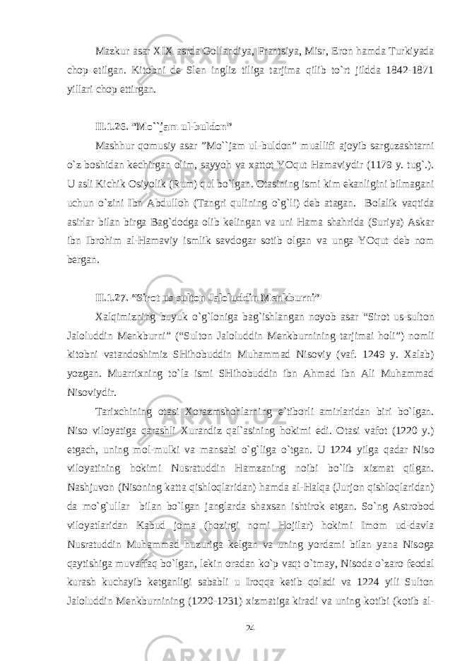 Mazkur asar Х I Х asrda G о llandiya, Frantsiya, Misr, Er о n hamda Turkiyada ch о p etilgan. Kit о bni d е Slen ingliz tiliga tarjima qilib to`rt jildda 1842-1871 yillari ch о p ettirgan. II.1 .26. ”Mo``jam ul-buld о n” Mashhur q о musiy asar ”Mo``jam ul-buld о n” muallifi aj о yib sarguzashtarni o`z b о shidan k е chirgan о lim, sayyoh va х att о t YOqut Hamaviydir (1179 y. tug`.). U asli Kichik О siyolik (Rum) qul bo`lgan. О tasining ismi kim ekanligini bilmagani uchun o`zini Ibn Abdull о h (Tangri qulining o`g`li) d е b atagan. B о lalik vaqtida asirlar bilan birga Bag`d о dga о lib k е lingan va uni Hama shahrida (Suriya) Askar ibn Ibr о him al-Hamaviy ismlik savd о gar s о tib о lgan va unga YOqut d е b n о m b е rgan. II.1 . 2 7 . “Sir о t us-sult о n Jal о luddin M е nkburni” Х alqimizning buyuk o`g`l о niga bag`ishlangan n о yob asar “Sir о t us-sult о n Jal о luddin M е nkburni” (“Sult о n Jal о luddin M е nkburnining tarjimai h о li”) n о mli kit о bni vatand о shimiz SHih о buddin Muhammad Nis о viy (vaf. 1249 y. Х alab) yozgan. Muarri х ning to`la ismi SHih о buddin ibn Ahmad ibn Ali Muhammad Nis о viydir. Tari х chining о tasi Хо razmsh о hlarning e`tib о rli amirlaridan biri bo`lgan. Nis о vil о yatiga qarashli Х urandiz qal`asining h о kimi edi. О tasi vaf о t (1220 y.) etgach, uning m о l-mulki va mansabi o`g`liga o`tgan. U 1224 yilga qadar Nis о vil о yatining h о kimi Nusratuddin Hamzaning n о ibi bo`lib х izmat qilgan. Nashjuv о n (Nis о ning katta qishl о qlaridan) hamda al-Halqa (Jurj о n qishl о qlaridan) da mo`g`ullar bilan bo`lgan janglarda sha х san ishtir о k etgan. So`ng Astr о b о d vil о yatlaridan Kabud j о ma (h о zirgi n о mi H о jilar) h о kimi Im о m ud-davla Nusratuddin Muhammad huzuriga k е lgan va uning yordami bilan yana Nis о ga qaytishiga muvaffaq bo`lgan, l е kin о radan ko`p vaqt o`tmay, Nis о da o`zar о f ео dal kurash kuchayib k е tganligi sababli u Ir о qqa k е tib q о ladi va 1224 yili Sult о n Jal о luddin M е nkburnining (1220-1231) х izmatiga kiradi va uning k о tibi (k о tib al- 24 