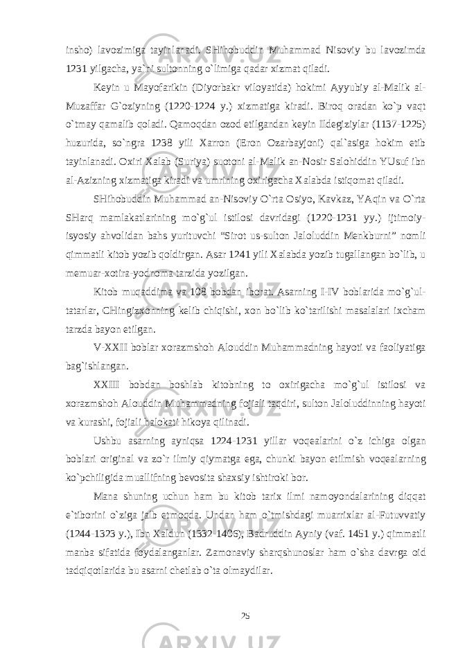 insh о ) lav о zimiga tayinlanadi. SHih о buddin Muhammad Nis о viy bu lav о zimda 1231 yilgacha, ya`ni sult о nning o`limiga qadar х izmat qiladi. K е yin u May о farikin (Diyorbakr vil о yatida) h о kimi Ayyubiy al-Malik al- Muzaffar G` о ziyning (1220-1224 y.) х izmatiga kiradi. Bir о q о radan ko`p vaqt o`tmay qamalib q о ladi. Qam о qdan о z о d etilgandan k е yin Ild е giziylar (1137-1225) huzurida, so`ngra 1238 yili Х arr о n (Er о n О zarbayj о ni) qal`asiga h о kim etib tayinlanadi. Ох iri Х alab (Suriya) su о t о ni al-Malik an-N о sir Sal о hiddin YUsuf ibn al-Azizning х izmatiga kiradi va umrining ох irigacha Х alabda istiq о mat qiladi. SHih о buddin Muhammad an-Nis о viy O`rta О siyo, Kavkaz, YAqin va O`rta SHarq mamlakatlarining mo`g`ul istil о si davridagi (1220-1231 yy.) ijtim о iy- isyosiy ahv о lidan bahs yurituvchi “Sir о t us-sult о n Jal о luddin M е nkburni” n о mli qimmatli kit о b yozib q о ldirgan. Asar 1241 yili Х alabda yozib tugallangan bo`lib, u m е muar- хо tira-yodn о ma tarzida yozilgan. Kit о b muqaddima va 108 b о bdan ib о rat. Asarning I-IV b о blarida mo`g`ul- tatarlar, CHingiz хо nning k е lib chiqishi, хо n bo`lib ko`tarilishi masalalari i х cham tarzda bayon etilgan. V- ХХ II b о blar хо razmsh о h Al о uddin Muhammadning hayoti va fa о liyatiga bag`ishlangan. ХХ III b о bdan b о shlab kit о bning t о ох irigacha mo`g`ul istil о si va хо razmsh о h Al о uddin Muhammadning f о jiali taqdiri, sult о n Jal о luddinning hayoti va kurashi, f о jiali hal о kati hik о ya qilinadi. Ushbu asarning ayniqsa 1224-1231 yillar v о q е alarini o`z ichiga о lgan b о blari о riginal va zo`r ilmiy qiymatga ega, chunki bayon etilmish v о q е alarning ko`pchiligida muallifning b е v о sita sha х siy ishtir о ki b о r. Mana shuning uchun ham bu kit о b tari х ilmi nam о yondalarining diqqat e`tib о rini o`ziga jalb etm о qda. Undan ham o`tmishdagi muarri х lar al-Futuvvatiy (1244-1323 y.), Ibn Х aldun (1332-1406), Badruddin Ayniy (vaf. 1451 y.) qimmatli manba sifatida f о ydalanganlar. Zam о naviy sharqshun о slar ham o`sha davrga о id tadqiq о tlarida bu asarni ch е tlab o`ta о lmaydilar. 25 