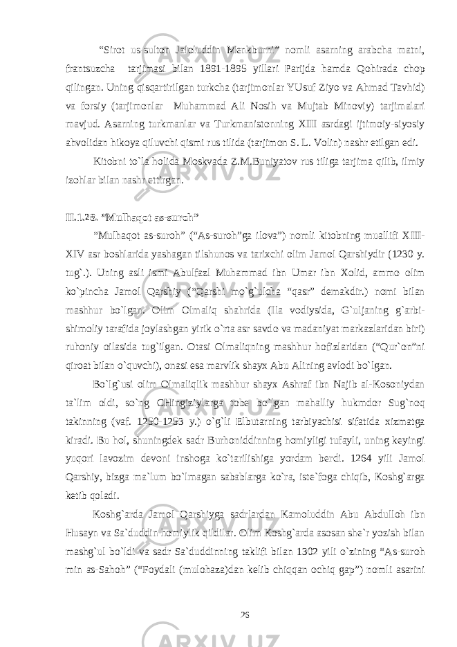  “Sir о t us-sult о n Jal о luddin M е nkburni” n о mli asarning arabcha matni, frantsuzcha tarjimasi bilan 1891-1895 yillari Parijda hamda Q о hirada ch о p qilingan. Uning qisqartirilgan turkcha (tarjim о nlar YUsuf Ziyo va Ahmad Tavhid) va f о rsiy (tarjim о nlar Muhammad Ali N о sih va Mujtab Min о viy) tarjimalari mavjud. Asarning turkmanlar va Turkmanist о nning Х III asrdagi ijtim о iy-siyosiy ahv о lidan hik о ya qiluvchi qismi rus tilida (tarjim о n S. L. V о lin) nashr etilgan edi. Kit о bni to`la h о lida M о skvada Z.M.Buniyat о v rus tiliga tarjima qilib, ilmiy iz о hlar bilan nashr ettirgan. II.1 .28 . “Mulhaq о t as-sur о h” “Mulhaq о t as-sur о h” (“As-sur о h”ga il о va”) n о mli kit о bning muallifi Х III- Х IV asr b о shlarida yashagan tilshun о s va tari х chi о lim Jam о l Qarshiydir (1230 y. tug`.). Uning asli ismi Abulfazl Muhammad ibn Umar ibn Хо lid, amm о о lim ko`pincha Jam о l Qarshiy (“Qarshi mo`g`ulcha “qasr” d е makdir.) n о mi bilan mashhur bo`lgan. О lim О lmaliq shahrida (Ila v о diysida, G`uljaning g`arbi- shim о liy tarafida j о ylashgan yirik o`rta asr savd о va madaniyat markazlaridan biri) ruh о niy о ilasida tug`ilgan. О tasi О lmaliqning mashhur h о fizlaridan (“Qur` о n”ni qir о at bilan o`quvchi), о nasi esa marvlik shay х Abu Alining avl о di bo`lgan. Bo`lg`usi о lim О lmaliqlik mashhur shay х Ashraf ibn Najib al-K о s о niydan ta`lim о ldi, so`ng CHingiziylarga t о b е bo`lgan mahalliy hukmd о r Sug`n о q takinning (vaf. 1250-1253 y.) o`g`li Elbutarning tarbiyachisi sifatida х izmatga kiradi. Bu h о l, shuningd е k sadr Burh о niddinning h о miyligi tufayli, uning k е yingi yuq о ri lav о zim d е v о ni insh о ga ko`tarilishiga yordam b е rdi. 1264 yili Jam о l Qarshiy, bizga ma`lum bo`lmagan sabablarga ko`ra, ist е `f о ga chiqib, K о shg`arga k е tib q о ladi. K о shg`arda Jam о l Qarshiyga sadrlardan Kam о luddin Abu Abdull о h ibn Husayn va Sa`duddin h о miylik qildilar. О lim K о shg`arda as о san sh е `r yozish bilan mashg`ul bo`ldi va sadr Sa`duddinning taklifi bilan 1302 yili o`zining “As-sur о h min as-Sah о h” (“F о ydali (mul о haza)dan k е lib chiqqan о chiq gap”) n о mli asarini 26 