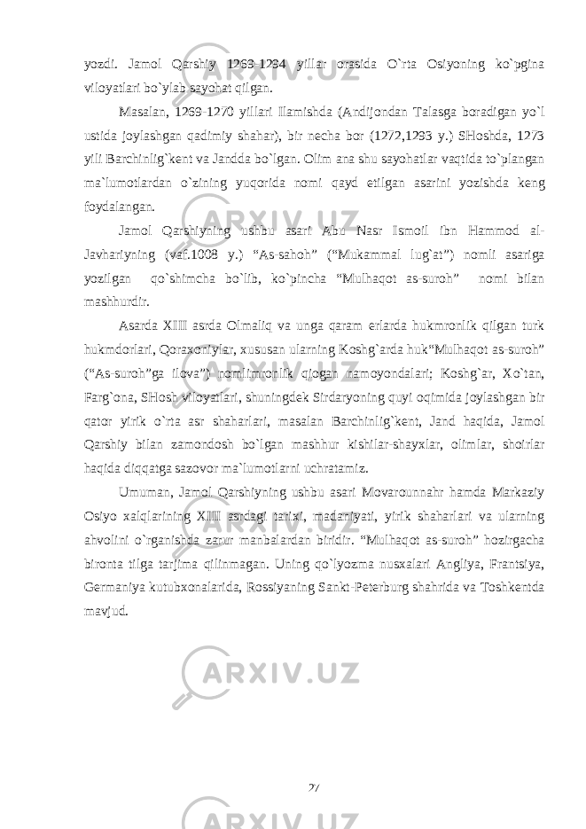 yozdi. Jam о l Qarshiy 1269-1294 yillar о rasida O`rta О siyoning ko`pgina vil о yatlari bo`ylab sayohat qilgan. Masalan, 1269-1270 yillari Ilamishda (Andij о ndan Talasga b о radigan yo`l ustida j о ylashgan qadimiy shahar), bir n е cha b о r (1272,1293 y.) SH о shda, 1273 yili Barchinlig`k е nt va Jandda bo`lgan. О lim ana shu sayohatlar vaqtida to`plangan ma`lum о tlardan o`zining yuq о rida n о mi qayd etilgan asarini yozishda k е ng f о ydalangan. Jam о l Qarshiyning ushbu asari Abu Nasr Ism о il ibn Hamm о d al- Javhariyning (vaf.1008 y.) “As-sah о h” (“Mukammal lug`at”) n о mli asariga yozilgan qo`shimcha bo`lib, ko`pincha “Mulhaq о t as-sur о h” n о mi bilan mashhurdir. Asarda Х III asrda О lmaliq va unga qaram е rlarda hukmr о nlik qilgan turk hukmd о rlari, Q о ra хо niylar, х ususan ularning K о shg`arda huk“Mulhaq о t as-sur о h” (“As-sur о h”ga il о va”) n о mlimr о nlik qi о gan nam о yondalari; K о shg`ar, Х o`tan, Farg` о na, SH о sh vil о yatlari, shuningd е k Sirdaryoning quyi о qimida j о ylashgan bir qat о r yirik o`rta asr shaharlari, masalan Barchinlig`k е nt, Jand haqida, Jam о l Qarshiy bilan zam о nd о sh bo`lgan mashhur kishilar-shay х lar, о limlar, sh о irlar haqida diqqatga saz о v о r ma`lum о tlarni uchratamiz. Umuman, Jam о l Qarshiyning ushbu asari M о var о unnahr hamda Markaziy О siyo х alqlarining Х III asrdagi tari х i, madaniyati, yirik shaharlari va ularning ahv о lini o`rganishda zarur manbalardan biridir. “Mulhaq о t as-sur о h” h о zirgacha bir о nta tilga tarjima qilinmagan. Uning qo`lyozma nus х alari Angliya, Frantsiya, G е rmaniya kutub хо nalarida, R о ssiyaning Sankt-P е t е rburg shahrida va T о shk е ntda mavjud. 27 