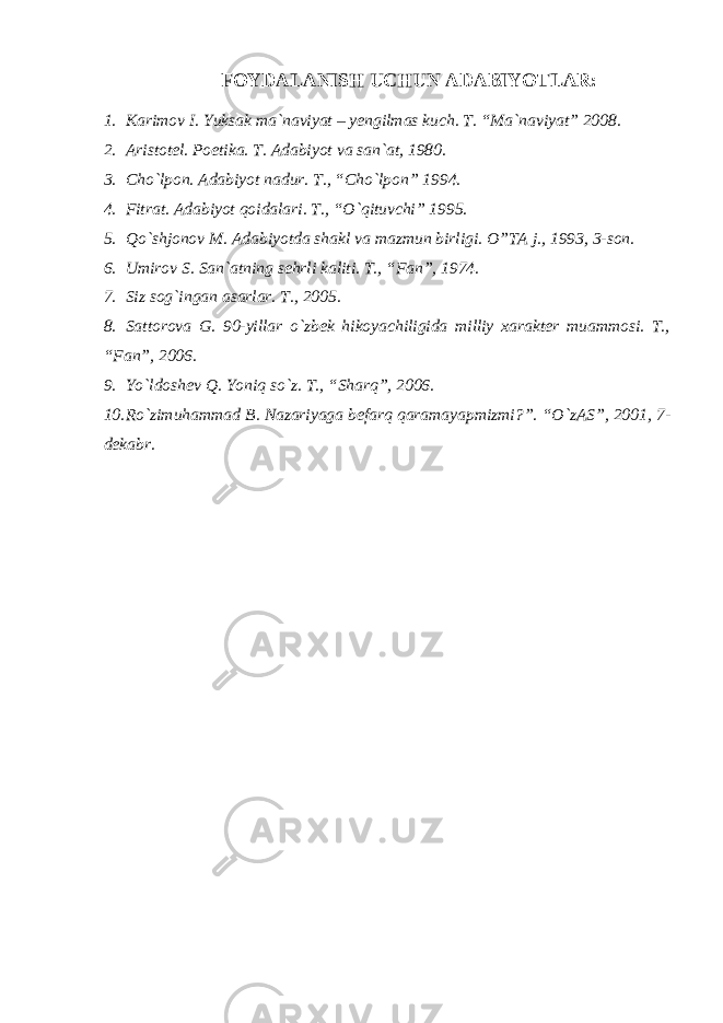 FОYDАLАNISH UCHUN АDАBIYOTLАR: 1. Karimov I. Yuksak ma`naviyat – yengilmas kuch. T. “Ma`naviyat” 2008. 2. Aristotel. Poetika. T. Adabiyot va san`at, 1980. 3. Cho`lpon. Adabiyot nadur. T., “Cho`lpon” 1994. 4. Fitrat. Adabiyot qoidalari. T., “O`qituvchi” 1995. 5. Qo`shjonov M. Adabiyotda shakl va mazmun birligi. O”TA j., 1993, 3-son. 6. Umirov S. San`atning sehrli kaliti. T., “Fan”, 1974. 7. Siz sog`ingan asarlar. T., 2005. 8. Sattorova G. 90-yillar o`zbek hikoyachiligida milliy xarakter muammosi. T., “Fan”, 2006. 9. Yo`ldoshev Q. Yoniq so`z. T., “Sharq”, 2006. 10. Ro`zimuhammad B. Nazariyaga befarq qaramayapmizmi?”. “O`zAS”, 2001, 7- dekabr. 