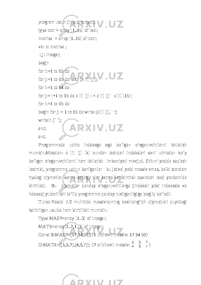 program ustun (input, output); type catr = array [1..15] of real; matrisa = array [1..15] of catr; var a: matrisa ; i,j: integer; begin for i:=1 to 15 do for j:=1 to 15 do read (a [i] [j]); for i:=1 to 14 do for j:= i+1 to 15 do a [i] [j] : = a [i] [j] - a [i] [15]; for i:=1 to 15 do begin for j: = 1 to 15 do write (a[i] [j], &#39; &#39;); writeln (` `); end; end. Programmada uchta indeksga ega bo’lgan o’zgaruvchilarni ishlatish mumkin.Masalan: a [i] [j] [k] bundan tashqari indekslari soni uchtadan ko’p bo’lgan o’zgaruvchilarni ham ishlatish imkoniyati mavjud. SHuni yodda saqlash lozimki, programma uchun berilganlar - bu jadval yoki massiv emas, balki standart tipdagi qiymatlar ketma-ketligi, ular ketma-ket kiritish operatori read yordamida kiritiladi. Bu qiymatlar qanday o’zgaruvchilarga (indeksli yoki indekssiz va hokazo) yuborilishi to’liq programma qanday tuzilganligiga bogliq bo’ladi. Turbo-Pascal 7.0 muhitida massivlarning boshlang‘ich qiymatlari quyidagi keltirilgan usulda ham kiritilishi mumkin. Type MAS2=array [1..3] of integer; MATR=array[1..2,1..3] of integer; Const B:MAS2=(12,34,56);{1 ulchovli massiv: 12 34 56} D:MATR=((1,3,2),(4,6,7)); {2 o’lchovli massiv: 7 6 4 2 3 1 } 