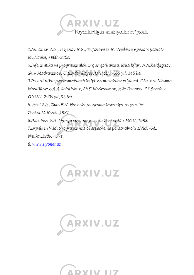 Foydalanilgan adabiyotlar ro’yxati. 1.Abramov V.G., Trifonov N.P., Trifonova G.N. Vvеdеniе v yazo`k paskal.- M.:Nauka, 1988.-320s. 2.Informatika va programmalsh.O’quv qo’llanma. Mualliflar: A.A.Xaldjigitov, Sh.F.Madraximov, U.E.Adambayev, O’zMU, 2005 yil, 145 bet. 3.Pascal tilida programmalash bo’yicha masalalar to’plami. O’quv qo’llanma. Mualliflar: 4.A.A.Xaldjigitov, Sh.F.Madraximov, A.M.Ikromov, S.I.Rasulov, O’zMU, 2005 yil, 94 bet. 5. Abеl S.A.,Zima Е.V. Nachala programmirovaniya na yazo`kе Paskal.M:Nauka,1987 6.Pilshikov V.N. Uprajnеniya po yazo`ku Paskal-M.: MGU, 1986. 7.Bryabrin V.M. Programmnoе obеspеchеniе pеrsonalno`x EVM. –M.: Nauka.,1989.-272s. 8. www.ziyonet.uz 