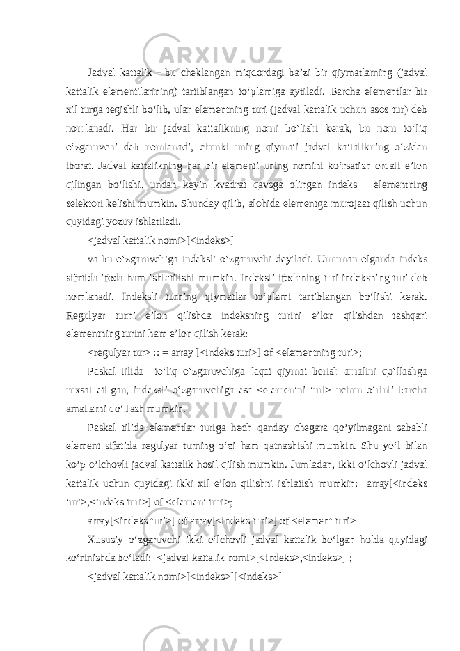 Jadval kattalik - bu cheklangan miqdordagi ba’zi bir qiymatlarning (jadval kattalik elementilarining) tartiblangan to‘plamiga aytiladi. Barcha elementlar bir xil turga tegishli bo‘lib, ular elementning turi (jadval kattalik uchun asos tur) deb nomlanadi. Har bir jadval kattalikning nomi bo‘lishi kerak, bu nom to‘liq o‘zgaruvchi deb nomlanadi, chunki uning qiymati jadval kattalikning o‘zidan iborat. Jadval kattalikning har bir elementi uning nomini ko‘rsatish orqali e’lon qilingan bo‘lishi, undan keyin kvadrat qavsga olingan indeks - elementning selektori kelishi mumkin. Shunday qilib, alohida elementga murojaat qilish uchun quyidagi yozuv ishlatiladi . <jadval kattalik nomi>[<indeks>] va bu o‘zgaruvchiga indeksli o‘zgaruvchi deyiladi. Umuman olganda indeks sifatida ifoda ham ishlatilishi mumkin. Indeksli ifodaning turi indeksning turi deb nomlanadi. Indeksli turning qiymatlar to‘plami tartiblangan bo‘lishi kerak. Regulyar turni e’lon qilishda indeksning turini e’lon qilishdan tashqari elementning turini ham e’lon qilish kerak: <regulyar tur> :: = array [<indeks turi>] of <elementning turi>; Paskal tilida to‘liq o‘zgaruvchiga faqat qiymat berish amalini qo‘llashga ruxsat etilgan, indeksli o‘zgaruvchiga esa <elementni turi> uchun o‘rinli barcha amallarni qo‘llash mumkin. Paskal tilida elementlar turiga hech qanday chegara qo‘yilmagani sababli element sifatida regulyar turning o‘zi ham qatnashishi mumkin. Shu yo‘l bilan ko‘p o‘lchovli jadval kattalik hosil qilish mumkin. Jumladan, ikki o‘lchovli jadval kattalik uchun quyidagi ikki xil e’lon qilishni ishlatish mumkin: array[<indeks turi>,<indeks turi>] of <element turi>; array[<indeks turi>] of array[<indeks turi>] of <element turi> Xususiy o‘zgaruvchi ikki o‘lchovli jadval kattalik bo‘lgan holda quyidagi ko‘rinishda bo‘ladi: <jadval kattalik nomi>[<indeks>,<indeks>] ; <jadval kattalik nomi>[<indeks>][<indeks>] 