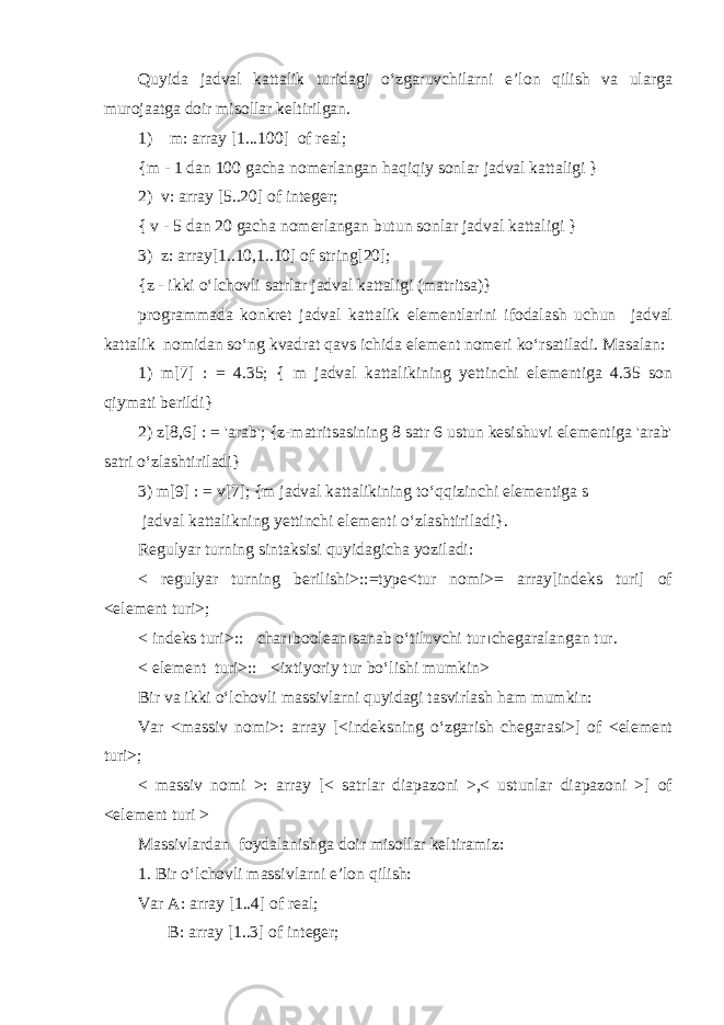 Quyida jadval kattalik turidagi o‘zgaruvchilarni e’lon qilish va ularga murojaatga doir misollar keltirilgan. 1) m: array [1...100] of real; {m - 1 dan 100 gacha nomerlangan haqiqiy sonlar jadval kattaligi } 2) v: array [5..20] of integer; { v - 5 dan 20 gacha nomerlangan butun sonlar jadval kattaligi } 3) z: array[1..10,1..10] of string[20]; {z - ikki o‘lchovli satrlar jadval kattaligi (matritsa)} programmada konkret jadval kattalik elementlarini ifodalash uchun jadval kattalik nomidan so‘ng kvadrat qavs ichida element nomeri ko‘rsatiladi. Masalan: 1) m[7] : = 4.35; { m jadval kattalikining yettinchi elementiga 4.35 son qiymati berildi} 2) z[8,6] : = &#39;arab&#39;; {z-matritsasining 8 satr 6 ustun kesishuvi elementiga &#39;arab&#39; satri o‘zlashtiriladi} 3) m[9] : = v[7]; {m jadval kattalikining to‘qqizinchi elementiga s jadval kattalikning yettinchi elementi o‘zlashtiriladi}. Regulyar turning sintaksisi quyidagicha yoziladi: < regulyar turning berilishi>::=type<tur nomi>= array[indeks turi] of <element turi>; < indeks turi>::  char  boolean  sanab o‘tiluvchi tur  chegaralangan tur. < element turi>::  <ixtiyoriy tur bo‘lishi mumkin> Bir va ikki o‘lchovli massivlarni quyidagi tasvirlash ham mumkin: Var <massiv nomi>: array [<indeksning o‘zgarish chegarasi>] of <element turi>; < massiv nomi >: array [< satrlar diapazoni >,< ustunlar diapazoni >] of <element turi > Massivlardan foydalanishga doir misollar keltiramiz: 1 . Bir o‘lchovli massivlarni e’lon qilish: Var A: array [1..4] of real; B: array [1..3] of integer; 