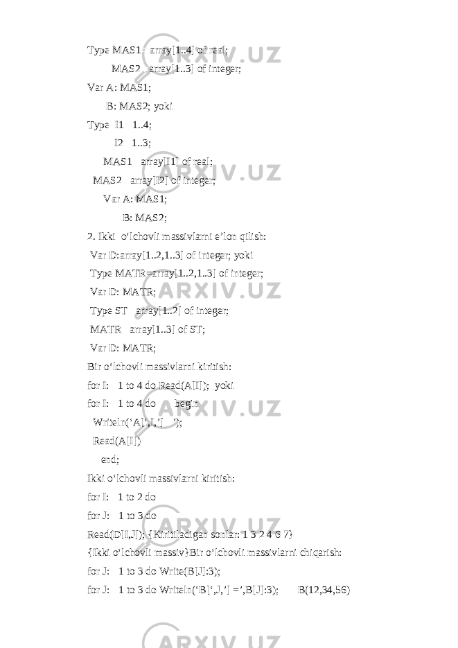 Type MAS1  array[1..4] of real; MAS2  array[1..3] of integer; Var A: MAS1; B: MAS2; yoki Type I1  1..4; I2  1..3; MAS1  array[I1] of real; MAS2  array[I2] of integer; Var A: MAS1; B: MAS2; 2. Ikki o‘lchovli massivlarni e’lon qilish: Var D:array[1..2,1..3] of integer; yoki Type MATR=array[1..2,1..3] of integer; Var D: MATR; Type ST  array[1..2] of integer; MATR  array[1..3] of ST; Var D: MATR; Bir o‘lchovli massivlarni kiritish: for I:  1 to 4 do Read(A[I]); yoki for I:  1 to 4 do begin Writeln(‘A[‘,I,’]  ’); Read(A[I]) end; Ikki o‘lchovli massivlarni kiritish: for I:  1 to 2 do for J:  1 to 3 do Read(D[I,J]); {Kiritiladigan sonlar: 1 3 2 4 6 7} {Ikki o‘lchovli massiv}Bir o‘lchovli massivlarni chiqarish: for J:  1 to 3 do Write(B[J]:3); for J:  1 to 3 do Writeln(‘B[‘,J,’] =’,B[J]:3); B(12,34,56) 