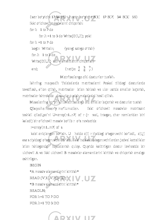 {satr bo‘yicha 12 34 56} {ustun bo‘yicha B[1]  12 B[2]  34 B[3]  56} Ikki o‘lchovli massivlarni chiqarish: for I:  1 to 2 do for J: =1 to 3 do Write(D[I,J]); yoki for I: =1 to 2 do begin Writeln; {yangi satrga o‘tish} for J:  1 to 3 do Write(D[I,J]) satr elementlarini chiqarish} end; {natija: 7 6 4 2 3 1 } Matritsalarga oid dasturlar tuzish. Ishning maqsadi: Talabalarda matritsa larni Paskal tilidagi dasturlarda tavsiflash, e`lon qilish, matritsa l ar bilan ishlash va ular ustida amallar bajarish, matritsa lar ishtrokida dasturlar t u zish makalarini hosil qilish. Masalaning qo’yilishi .Matritsalarga oid amallar bajarish va dasturlar tuzish Qisqacha nazariy ma’lumotlar . Ikki o’lchovli massivlar matritsani tashkil qiladi,ya`ni U=array[n1..n2] of r (r real, integer, char nomlaridan biri keladi) bir o’lchovli massiv bo’lib r o’z navbatida r=array[m1..m2] of s kabi aniqlangan bo’lsin. U holda a[i] r tipidagi o’zgaruvchi bo’ladi, a[i,j] esa s tipidagi o’zgaruvchi bo’ladi. Ikki indeksli o’zgaruvchilardan jadval kattaliklar bilan ishlaganda foydalanish qulay. Quyida keltirilgan dastur lavhasida bir ulchovli A va ikki ulchovli B massivlar elementlarini kiritish va chiqarish amalga oshirilgan. BEGIN *A massiv elementlarini kiritish* READ (V[1],V[2],V[3]); *B massiv elementlarini kiritish* READLN; FOR I:=1 TO 2 DO FOR J:=1 TO 3 DO 