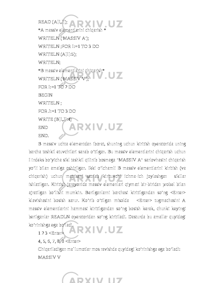 READ (A[I,J]); *A massiv elementlarini chiqarish * WRITELN (&#39;MASSIV A&#39;); WRITELN ; FOR I:=1 TO 3 DO WRITELN (A[I]:5); WRITELN; *B massiv elementlarini chiqarish* WRITELN (&#39;MASSIV V&#39;); FOR I:=1 TO 2 DO BEGIN WRITELN ; FOR J:=1 TO 3 DO WRITE (B[I,J]:4) END END. B massiv uchta elementdan iborat, shuning uchun kiritish operatorida uning barcha tashkil etuvchilari sanab o’tilgan. Bu massiv elementlarini chiqarish uchun I indeks bo’yicha sikl tashkil qilinib bosmaga &#34;MASSIV A&#34; sarlovhasini chiqarish yo’li bilan amalga oshirilgan. Ikki o’lchamli B massiv elementlarini kiritish (va chiqarish) uchun matrisani satrlab kirituvchi ichma-ich joylashgan sikllar ishlatilgan. Kiritish jarayonida massiv elemenlari qiymati bir-biridan probel bilan ajratilgan bo’lishi mumkin. Berilganlarni barchasi kiritilgandan so’ng <Enter> klavishasini bosish zarur. Ko’rib o’tilgan misolda <Enter> tugmachasini A massiv elementlarini hammasi kiritilgandan so’ng bosish kerak, chunki keyingi berilganlar READLN operatoridan so’ng kiritiladi. Dasturda bu amallar quyidagi ko’rinishga ega bo’ladi. 1 2 3 <Enter> 4, 5, 6, 7, 8, 9 <Enter> Chiqariladigan ma`lumotlar mos ravishda quyidagi ko’rinishga ega bo’ladi: MASSIV V 