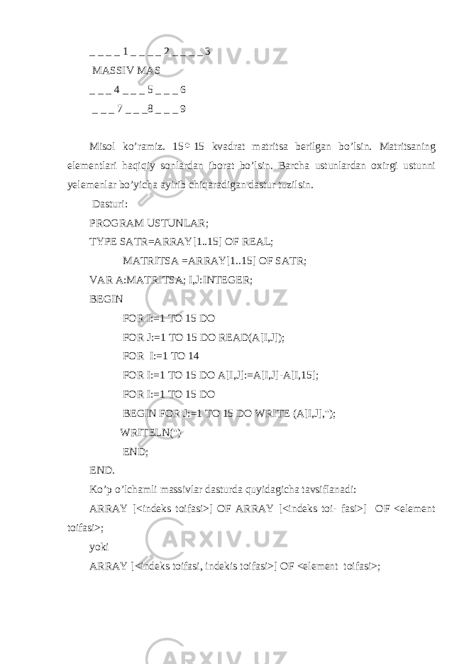 _ _ _ _ 1 _ _ _ _ 2 _ _ _ _ 3 MASSIV MAS _ _ _ 4 _ _ _ 5 _ _ _ 6 _ _ _ 7 _ _ _8 _ _ _ 9 Misol ko’ramiz. 15 15 kvadrat matritsa berilgan bo’lsin. Matritsaning elementlari haqiqiy sonlardan iborat bo’lsin. Barcha ustunlardan oxirgi ustunni yelemenlar bo’yicha ayirib chiqaradigan dastur tuzilsin. Dasturi: PROGRAM USTUNLAR; TYPE SATR=ARRAY[1..15] OF REAL; MATRI TS A =ARRAY[1..15] OF SATR; VAR A:MATRI TS A; I,J:INTEGER; BEGIN FOR I:=1 TO 15 DO FOR J:=1 TO 15 DO READ(A[I,J]); FOR I:=1 TO 14 FOR I:=1 TO 15 DO A[I,J]:=A[I,J]-A[I,15]; FOR I:=1 TO 15 DO BEGIN FOR J:=1 TO 15 DO WRITE (A[I,J],&#39;&#39;); WRITELN(&#39;&#39;) END; END. Ko’p o’lchamli massivlar dasturda quyidagicha tavsiflanadi: ARRAY [<indeks toifasi>] OF ARRAY [<indeks toi- fasi>] OF <element toifasi>; yoki ARRAY [<indeks toifasi, indekis toifasi>] OF <element toifasi>; 