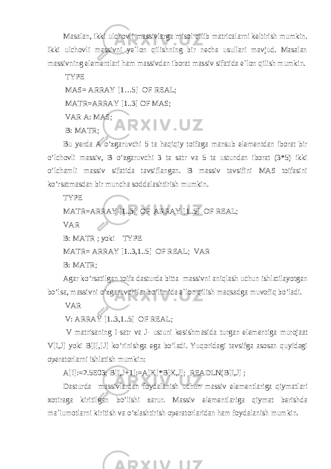 Masalan, ikki ulchovli massivlarga misol qilib matricalarni keltirish mumkin. Ikki ulchovli massivni ye`lon qilishning bir necha usullari mavjud. Masalan massivning elementlari ham massivdan iborat massiv sifatida e`lon qilish mumkin. TYPE MAS= ARRAY [1…5] OF REAL; MATR=ARRAY [1..3] OF MAS; VAR A: MAS; B: MATR; Bu yerda A o’zgaruvchi 5 ta haqiqiy toifaga mansub elementdan iborat bir o’lchovli massiv, B o’zgaruvchi 3 ta satr va 5 ta ustundan iborat (3*5) ikki o’lchamli massiv sifatida tavsiflangan. B massiv tavsifini MAS toifasini ko’rsatmasdan bir muncha soddalashtirish mumkin. TYPE MATR=ARRAY [1..3] OF ARRAY [1..5] OF REAL; VAR B: MATR ; yoki TYPE MATR= ARRAY [1..3,1..5] OF REAL; VAR B: MATR; Agar ko’rsatilgan toifa dasturda bitta massivni aniqlash uchun ishlatilayotgan bo’lsa, massivni o’zgaruvchilar bo’limida e`lon qilish maqsadga muvofiq bo’ladi. VAR V: ARRAY [1..3,1..5] OF REAL; V matrisaning I-satr va J- ustuni kesishmasida turgan elementiga murojaat V[I,J] yoki B[I],[J] ko’rinishga ega bo’ladi. Yuqoridagi tavsifga asosan quyidagi operatorlarni ishlatish mumkin: A[I]:=2.5E03; B[I,J+1]:=A[K]*B[K,J]; READLN(B[I,J] ; Dasturda massivlardan foydalanish uchun massiv elementlariga qiymatlari xotiraga kiritilgan bo’lishi zarur. Massiv elementlariga qiymat berishda ma`lumotlarni kiritish va o’zlashtirish operatorlaridan ham foydalanish mumkin. 