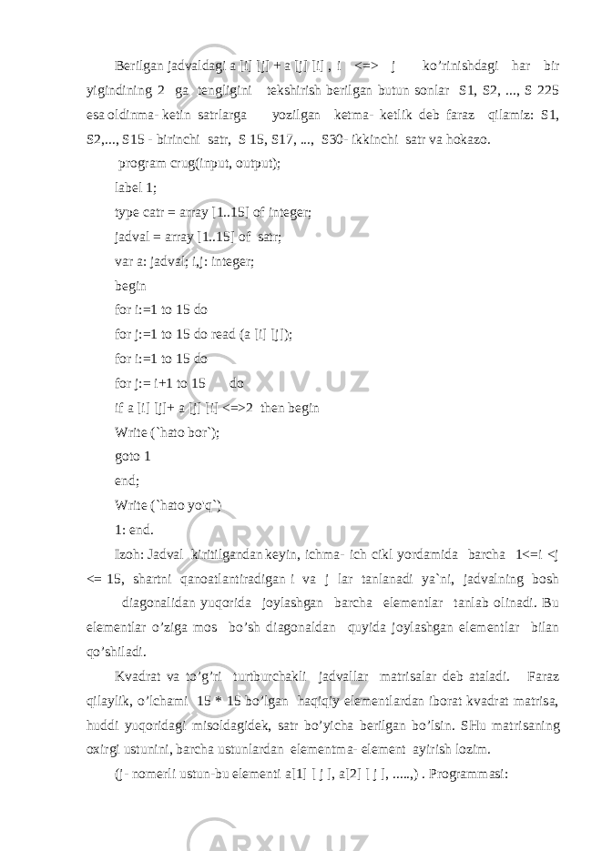 Berilgan jadvaldagi a [i] [j] + a [j] [i] , i <=> j k o’ rinishdagi har bir yigindining 2 ga tengligini tekshirish berilgan butun sonlar S1, S2, ..., S 225 esa oldinma- ketin satrlarga yo zilgan ketma- ketlik deb faraz q ilamiz: S1, S2,..., S15 - birinchi satr, S 15, S17, ..., S30- ikkinchi satr va hokazo. program crug(input, output); label 1; type catr = array [1..15] of integer; jadval = array [1..15] of satr; var a: jadval; i,j: integer; begin for i:=1 to 15 do for j:=1 to 15 do read (a [i] [j]); for i:=1 to 15 do for j:= i+1 to 15 do if a [i] [j]+ a [j] [i] <=>2 then begin Write (`hato bor`); goto 1 end; Write (`hato yo&#39;q`) 1: end. Izoh: Jadval kiritilgandan keyin, ichma- ich cikl yordamida barcha 1<=i <j <= 15, shartni qanoatlantiradigan i va j lar tanlanadi ya`ni, jadvalning bosh diagonalidan yu q orida joylashgan barcha elementlar tanlab olinadi. Bu elementlar o’ ziga mos bo ’ sh diagonaldan q uyida joylashgan elementlar bilan qo’ shiladi. Kvadrat va t o’ g ’ ri turtburchakli jadvallar matri s alar deb ataladi. Faraz qilaylik, o’lchami 15 * 15 bo’lgan haqiqiy elementlardan iborat kvadrat matrisa, huddi yuqoridagi misoldagidek, satr bo’yicha berilgan bo’lsin. SHu matri s aning o x irgi ustunini, barcha ustunlardan elementma- element ayirish lozim. (j- nomerli ustun-bu elementi a[1] [ j ], a[2] [ j ], .....,) . Programmasi: 