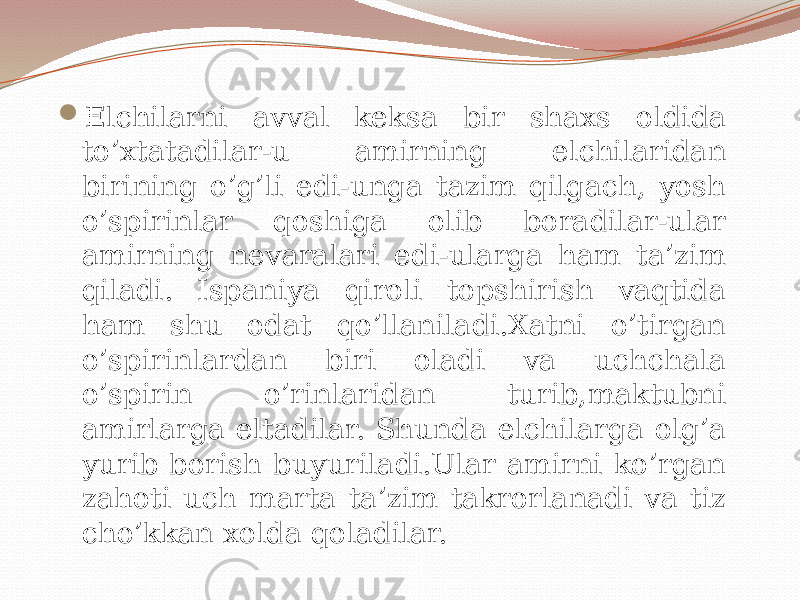  Elchilarni avval keksa bir shaxs oldida to’xtatadilar-u amirning elchilaridan birining o’g’li edi-unga tazim qilgach, yosh o’spirinlar qoshiga olib boradilar-ular amirning nevaralari edi-ularga ham ta’zim qiladi. Ispaniya qiroli topshirish vaqtida ham shu odat qo’llaniladi.Xatni o’tirgan o’spirinlardan biri oladi va uchchala o’spirin o’rinlaridan turib,maktubni amirlarga eltadilar. Shunda elchilarga olg’a yurib borish buyuriladi.Ular amirni ko’rgan zahoti uch marta ta’zim takrorlanadi va tiz cho’kkan xolda qoladilar. 