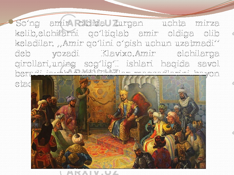  So’ng amir oldida turgan uchta mirza kelib,elchilarni qo’ltiqlab amir oldiga olib keladilar. ,,Amir qo’lini o’pish uchun uzatmadi’’ deb yozadi Klavixo.Amir elchilarga qirollari,uning sog’lig’I ishlari haqida savol beradi javob oladi.Elchilar maqsadlarini bayon etadilar. 