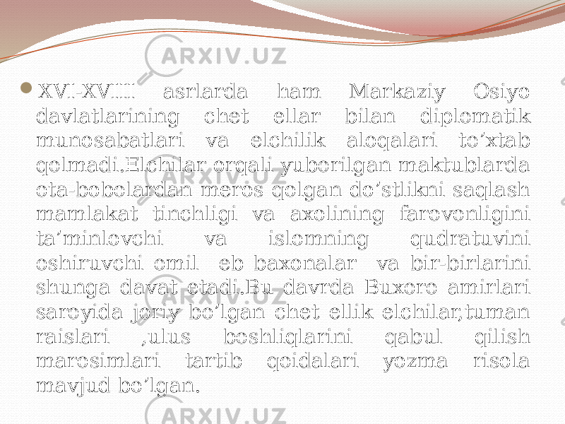  XVI-XVIII asrlarda ham Markaziy Osiyo davlatlarining chet ellar bilan diplomatik munosabatlari va elchilik aloqalari to’xtab qolmadi.Elchilar orqali yuborilgan maktublarda ota-bobolardan meros qolgan do’stlikni saqlash mamlakat tinchligi va axolining farovonligini ta’minlovchi va islomning qudratuvini oshiruvchi omil eb baxonalar va bir-birlarini shunga davat etadi.Bu davrda Buxoro amirlari saroyida joriy bo’lgan chet ellik elchilar,tuman raislari ,ulus boshliqlarini qabul qilish marosimlari tartib qoidalari yozma risola mavjud bo’lgan. 