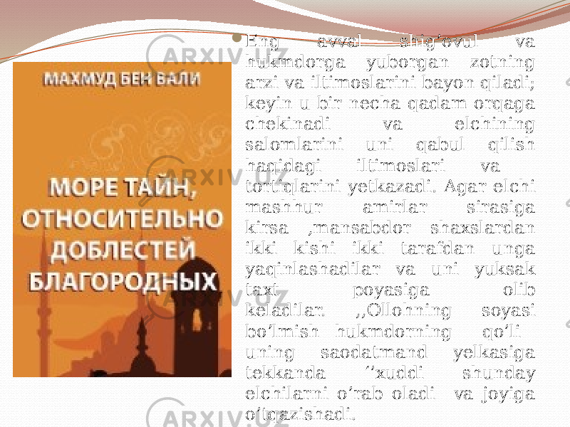  Eng avval shig’ovul va hukmdorga yuborgan zotning arzi va iltimoslarini bayon qiladi; keyin u bir necha qadam orqaga chekinadi va elchining salomlarini uni qabul qilish haqidagi iltimoslari va tortiqlarini yetkazadi. Agar elchi mashhur amirlar sirasiga kirsa ,mansabdor shaxslardan ikki kishi ikki tarafdan unga yaqinlashadilar va uni yuksak taxt poyasiga olib keladilar. ,,Ollohning soyasi bo’lmish hukmdorning qo’li uning saodatmand yelkasiga tekkanda ‘’xuddi shunday elchilarni o’rab oladi va joyiga o’tqazishadi. 