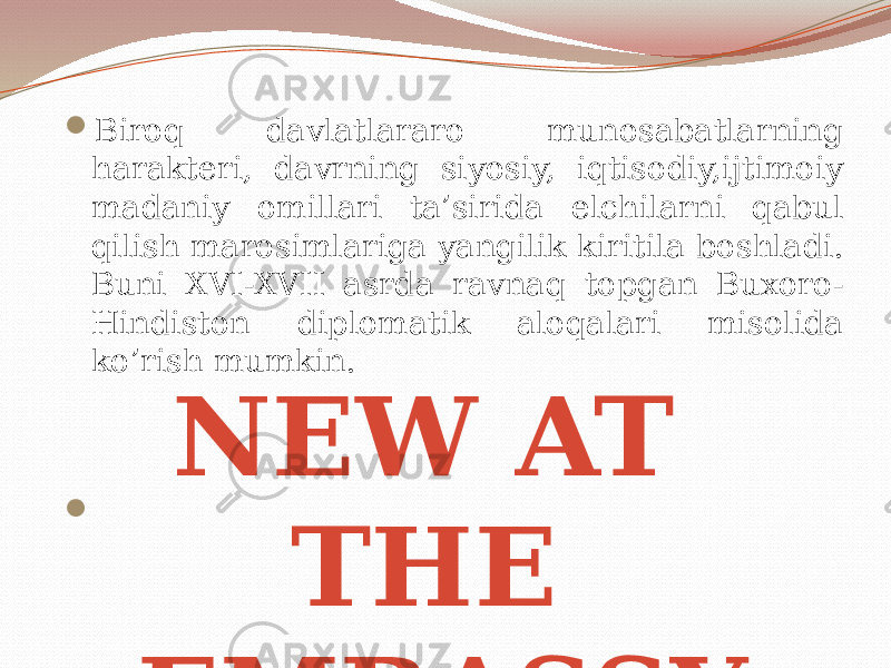  Biroq davlatlararo munosabatlarning harakteri, davrning siyosiy, iqtisodiy,ijtimoiy madaniy omillari ta’sirida elchilarni qabul qilish marosimlariga yangilik kiritila boshladi. Buni XVI-XVII asrda ravnaq topgan Buxoro- Hindiston diplomatik aloqalari misolida ko’rish mumkin.  NEW AT THE EMBASSY 