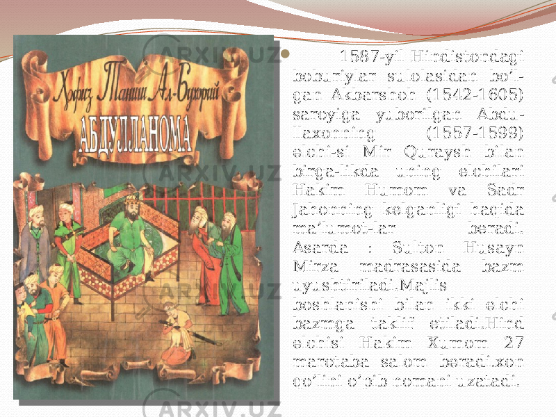  1587-yil Hindistondagi boburiylar sulolasidan bo’l- gan Akbarshoh (1542-1605) saroyiga yuborilgan Abdu- llaxonning (1557-1599) elchi-si Mir Quraysh bilan birga-likda uning elchilari Hakim Humom va Sadr Jahonning kelganligi haqida ma’lumot-lar beradi. Asarda : Sulton Husayn Mirza madrasasida bazm uyushtiriladi.Majlis boshlanishi bilan ikki elchi bazmga taklif etiladi.Hind elchisi Hakim Xumom 27 marotaba salom beradi.xon qo’lini o’pib nomani uzatadi. 