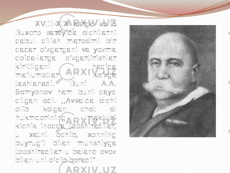  XVIII-XIX asrga kelib Buxoro saroyida elchilarni qabul qilish marosimi bir qadar o’zgargani va yozma qoida-larga o’zgartirishlar kiritilgani haqida ma’lumotlar ko’zga tashlanadi. Buni A.A. Semyonov ham buni qayd qilgan edi. ,,Avvalda elchi olib kelgan chet el hukmdorining maktubi kichik inoqqa topshiradilar, u xatni ochib, xonning buyrug’I bilan munshiyga topshiradilar u baland ovoz bilan uni o’qib beradi” 